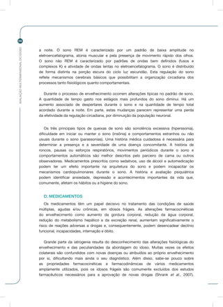 AVALIAÇÃOMULTIDIMENSIONALDOIDOSO
66
a noite. O sono REM é caracterizado por um padrão de baixa amplitude no
eletroencefalograma, atonia muscular e pela presença de movimento rápido dos olhos.
O sono não REM é caracterizado por padrões de ondas bem definidos (fusos e
complexos K) e atividade de ondas lentas no eletroencefalograma. O sono é distribuído
de forma distinta na porção escura do ciclo luz escuridão. Esta regulação do sono
reflete mecanismos cerebrais básicos que possibilitam a organização circadiana dos
processos tanto fisiológicos quanto comportamentais.
Durante o processo de envelhecimento ocorrem alterações típicas no padrão de sono.
A quantidade de tempo gasto nos estágios mais profundos do sono diminui. Há um
aumento associado de despertares durante o sono e na quantidade de tempo total
acordado durante a noite. Em parte, estas mudanças parecem representar uma perda
da efetividade da regulação circadiana, por diminuição da população neuronal.
Os três principais tipos de queixas de sono são sonolência excessiva (hiperssonia),
dificuldade em iniciar ou manter o sono (insônia) e comportamentos estranhos ou não
usuais durante o sono (parassonias). Uma história médica cuidadosa é necessária para
determinar a presença e a severidade de uma doença concomitante. A história de
roncos, pausas ou esforços respiratórios, movimentos periódicos durante o sono e
comportamentos automáticos são melhor descritos pelo parceiro de cama ou outros
observadores. Medicamentos prescritos como sedativos, uso de álcool e automedicação
podem ter um efeito importante na arquitetura do sono e podem incapacitar os
mecanismos cardiopulmonares durante o sono. A história e avaliação psiquiátrica
podem identificar ansiedade, depressão e acontecimentos importantes da vida que,
comumente, afetam os hábitos ou a higiene do sono.
D. MEDICAMENTOS
Os medicamentos têm um papel decisivo no tratamento das condições de saúde
múltiplas, agudas e/ou crônicas, em idosos frágeis. As alterações farmacocinéticas
do envelhecimento como aumento da gordura corporal, redução da água corporal,
redução do metabolismo hepático e da excreção renal, aumentam significativamente o
risco de reações adversas a drogas e, consequentemente, podem desencadear declínio
funcional, incapacidades, internação e óbito.
Grande parte da iatrogenia resulta do desconhecimento das alterações fisiológicas do
envelhecimento e das peculiaridades da abordagem do idoso. Muitas vezes os efeitos
colaterais são confundidos com novas doenças ou atribuídos ao próprio envelhecimento
por si, dificultando mais ainda o seu diagnóstico. Além disso, sabe-se pouco sobre
as propriedades farmacocinéticas e farmacodinâmicas de vários medicamentos
amplamente utilizados, pois os idosos frágeis são comumente excluídos dos estudos
farmacêuticos necessários para a aprovação de novas drogas (Shrank et al., 2007).
 