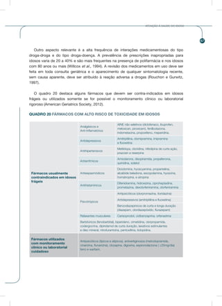 67
ATENÇÃO À SAÚDE DO IDOSO
Outro aspecto relevante é a alta frequência de interações medicamentosas do tipo
droga-droga e do tipo droga-doença. A prevalência de prescrições inapropriadas para
idosos varia de 20 a 40% e são mais frequentes na presença de polifarmácia e nos idosos
com 80 anos ou mais (Willcox et al., 1994). A revisão dos medicamentos em uso deve ser
feita em toda consulta geriátrica e o aparecimento de qualquer sintomatologia recente,
sem causa aparente, deve ser atribuído à reação adversa a drogas (Rouchon e Gurwitz,
1997).
O quadro 20 destaca alguns fármacos que devem ser contra-indicados em idosos
frágeis ou utilizados somente se for possível o monitoramento clínico ou laboratorial
rigoroso (American Geriatrics Society, 2012).
QUADRO 20 FÁRMACOS COM ALTO RISCO DE TOXICIDADE EM IDOSOS
Fármacos usualmente
contraindicados em idosos
frágeis
Analgésicos e
Anti-Inflamatórios
AINE não seletivos (diclofenaco, ibuprofen,
meloxican, piroxicam), fenilbutazona,
indometacina, propoxifeno, meperidina.
Antidepressivos
Amitriptilina, clomipramina, imipramina
e fluoxetina
Antihipertensivos
Metildopa, clonidina, nifedipina de curta ação,
prazosin e reserpina
Antiarrítmicos
Amiodarona, disopiramida, propafenona,
quinidina, solatol
Antiespasmódicos
Diciclomina, hyoscyamina, propantelina,
alcalóide beladona, escopolamina, hyoscina,
homatropina, e atropina
Antihistamínicos
Difenidramina, hidroxizina, ciproheptadina,
prometazina, dexclorfeniramina, clorfeniramina
Psicotrópicos
Antipsicóticos (clorpromazina, tioridazina)
Antidepressivos (amitriptilina e fluoxetina)
Benzodiazepínicos de curta e longa duração
(diazepam, clordiazepóxido, flurazepam)
Relaxantes musculares Carisoprodol, ciclbenzaprina, orfenadrina
Barbitúricos (fenobarbital), biperideno, cimetidina, clorpropamida,
codergocrina, dipiridamol de curta duração, laxativos estimulantes
e óleo mineral, nitrofurantoína, pentoxifiina, ticlopidina.
Fármacos utilizados
com monitoramento
clínico ou laboratorial
cuidadoso
Antipsicóticos (típicos e atípicos), antivertiginosos (metoclopramida,
cinarizina, flunarizina), clozapina, digoxina, espironolactona ( ≥25mg/dia)
ferro e warfarin.
 
