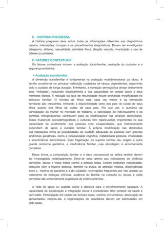 E. HISTÓRIA PREGRESSA	
A história pregressa deve incluir todas as informações referentes aos diagnósticos
prévios, internações, cirurgias e os procedimentos diagnósticos. Devem ser investigados
tabagismo, etilismo, sexualidade, atividade física, direção veicular, imunização e uso de
órteses ou próteses.
F. FATORES CONTEXTUAIS
Os fatores contextuais incluem a avaliação sócio-familiar, avaliação do cuidador e a
segurança ambiental.
• Avaliação sociofamiliar
A dimensão sociofamiliar é fundamental na avaliação multidimensional do idoso. A
família constitui-se na principal instituição cuidadora de idosos dependentes, assumindo
todo o cuidado de longa duração. Entretanto, a transição demográfica atinge diretamente
essa “entidade”, reduzindo drasticamente a sua capacidade de prestar apoio a seus
membros idosos. A redução da taxa de fecundidade trouxe profundas modificações na
estrutura familiar. O número de filhos está cada vez menor e as demandas
familiares são crescentes, limitando a disponibilidade tanto dos pais de cuidar de seus
filhos quanto dos filhos de cuidar de seus pais. Por sua vez, o aumento da
participação da mulher no mercado de trabalho, a valorização do individualismo e os
conflitos intergeracionais contribuem para as modificações nos arranjos domiciliares.
Essas mudanças sociodemográficas e culturais têm repercussões importantes na sua
capacidade de acolhimento das pessoas com incapacidades, que historicamente
dependiam de apoio e cuidado familiar. A própria modificação nas dimensões
das habitações limita as possiblidades de cuidado adequado às pessoas com grandes
síndromes geriátricas, como a incapacidade cognitiva, instabilidade postural, imobilidade
e incontinência esfincteriana. Essa fragilização do suporte familiar deu origem a outra
grande síndrome geriátrica, a insuficiência familiar, cuja abordagem é extremamente
complexa.
Desta forma, a composição familiar e o risco psicossocial na esfera familiar devem
ser investigados detalhadamente. Deve-se estar atento aos indicadores de violência
domiciliar, abuso e maus tratos contra a pessoa idosa. Lesões corporais inexplicadas,
descuido com a higiene pessoal, demora na busca de atenção médica, discordâncias
entre a história do paciente e a do cuidador, internações frequentes por não adesão ao
tratamento de doenças crônicas, ausência do familiar na consulta ou recusa à visita
domiciliar são extremamente sugestivos de violência familiar.
A rede de apoio ou suporte social é decisiva para o envelhecimento saudável. A
capacidade de socialização e integração social é considerada fator protetor da saúde e
bem-estar. Participação em clubes de terceira idade, centros comunitários, associação de
aposentados, centros-dia, e organizações de voluntários devem ser estimuladas em
todo idoso.
 
