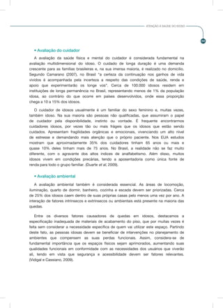 69
ATENÇÃO À SAÚDE DO IDOSO
• Avaliação do cuidador
A avaliação da saúde física e mental do cuidador é considerada fundamental na
avaliação multidimensional do idoso. O cuidado de longa duração é uma demanda
crescente para as famílias brasileiras e, na sua imensa maioria, é realizado no domicílio.
Segundo Camarano (2007), no Brasil “a certeza da continuação nos ganhos de vida
vividos é acompanhada pela incerteza a respeito das condições de saúde, renda e
apoio que experimentarão os longe vos”. Cerca de 100.000 idosos residem em
instituições de longa permanência no Brasil, representando menos de 1% da população
idosa, ao contrário do que ocorre em países desenvolvidos, onde essa proporção
chega a 10 a 15% dos idosos.
O cuidador de idosos usualmente é um familiar do sexo feminino e, muitas vezes,
também idoso. Na sua maioria são pessoas não qualificadas, que assumiram o papel
de cuidador pela disponibilidade, instinto ou vontade. É frequente encontrarmos
cuidadores idosos, por vezes tão ou mais frágeis que os idosos que estão sendo
cuidados. Apresentam fragilidades orgânicas e emocionais, vivenciando um alto nível
de estresse e demandando mais atenção que o próprio paciente. Nos EUA estudos
mostram que aproximadamente 35% dos cuidadores tinham 65 anos ou mais e
quase 10% deles tinham mais de 75 anos. No Brasil, a realidade não se faz muito
diferente, com o agravante dos altos índices de analfabetismo. Além disso, muitos
idosos vivem em condições precárias, tendo a aposentadoria como única fonte de
renda para todo o grupo familiar. (Duarte et al, 2009).
• Avaliação ambiental
A avaliação ambiental também é considerada essencial. As áreas de locomoção,
iluminação, quarto de dormir, banheiro, cozinha e escada devem ser priorizadas. Cerca
de 25% dos idosos caem dentro de suas próprias casas pelo menos uma vez por ano. A
interação de fatores intrínsecos e extrínsecos ou ambientais está presente na maioria das
quedas.
Entre os diversos fatores causadores de quedas em idosos, destacamos a
especificação inadequada de materiais de acabamento do piso, que por muitas vezes é
feita sem considerar a necessidade específica de quem vai utilizar este espaço. Partindo
deste fato, as pessoas idosas devem se beneficiar de intervenções no planejamento de
ambientes que compensem as suas perdas funcionais. Assim, considera-se de
fundamental importância que os espaços físicos sejam aprimorados, aumentando suas
qualidades funcionais em conformidade com as necessidades dos usuários que viverão
ali, tendo em vista que segurança e acessibilidade devem ser fatores relevantes.
(Vidigal e Cassiano, 2009).
 