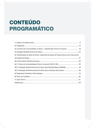 CONTEÚDO
PROGRAMÁTICO
1. Saúde e Envelhecimento......................................................................................................... 6
2. Fragilidade............................................................................................................................. 10
3. Conceito de Funcionalidade no Idoso – Classificação Clínico-Funcional............................. 18
4. Avaliação Multidimensional do Idoso.................................................................................... 24
4.1 Identificação do Idoso de Risco: Caderneta de Saúde da Pessoa Idosa como Instrumento
de Gestão da Saúde................................................................................................................. 27
4.2 Instrumentos Multidimensionais.......................................................................................... 30
4.2.1 Índice de Vulnerabilidade Clínico Funcional-20 (IVCF-20)............................................... 33
4.2.2 Avaliação Multidimensional do Idoso para Atenção Básica (AMIAB)............................... 40
4.2.3 Avaliação Multidimensional do Idoso para a Atenção Secundária ................................. 68
5. Diagnóstico Geriátrico-Gerontológico................................................................................... 79
6. Plano de Cuidados................................................................................................................ 85
7. Caso Clínico.......................................................................................................................... 91
Referências............................................................................................................................... 107
 