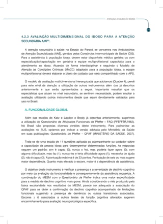 71
ATENÇÃO À SAÚDE DO IDOSO
4.2.3 AVALIAÇÃO MULTIDIMENSIONAL DO IDOSO PARA A ATENÇÃO
SECUNDÁRIA AMIAS
.
A atenção secundária à saúde no Estado do Paraná se concentra nos Ambulatórios
de Atenção Especializada (AAE), geridos pelos Consórcios Intermunicipais de Saúde (CIS).
Para a assistência à população idosa, devem estar disponíveis médico geriatra ou com
especialização/capacitação em geriatria e equipe multiprofissional capacitada para o
atendimento ao idoso. Atuando de forma interdisciplinar e seguindo o Modelo de
Atenção às Condições Crônicas (MACC) adaptado para a população idosa, a equipe
multiprofissional deverá elaborar o plano de cuidado que será compartilhado com a APS.
	
O modelo de avaliação multidimensional hierarquizada que adotamos (Quadro 4), prevê
para este nível de atenção a utilização de outros instrumentos além dos já descritos
anteriormente e que serão apresentados a seguir. Importante ressaltar que os
especialistas que atuam no nível secundário, se sentirem necessidade, podem ampliar a
avaliação utilizando outros instrumentos desde que sejam devidamente validados para
uso no Brasil.
A. FUNCIONALIDADE GLOBAL
Além das escalas de Katz e Lawton e Brody já descritas anteriormente, sugerimos
a utilização do Questionário de Atividades Funcionais de Pfeffer – FAQ (PFEFFER,1982).
No Brasil são propostas diversas versões deste instrumento. Para padronizar as
avaliações no SUS, optamos por indicar a versão adotada pelo Ministério da Saúde
em suas publicações: Questionário de Pfeffer – QPAF (MINISTÉRIO DA SAÚDE, 2007).
Trata-se de uma escala de 11 questões aplicada ao acompanhante ou cuidador sobre
a capacidade da pessoa idosa para desempenhar determinadas funções. As respostas
seguem um padrão: sim é capaz (0); nunca o fez, mas poderia fazer agora (0); com
alguma dificuldade, mas faz (1); nunca fez e teria dificuldade agora (1); necessita de ajuda
(2); não é capaz (3). A pontuação máxima é de 33 pontos. Pontuação de seis ou mais sugere
maior dependência. Quanto mais elevado o escore, maior é a dependência de assistência.
O objetivo deste instrumento é verificar a presença e a severidade de declínio cognitivo
por meio da avaliação da funcionalidade e consequentemente da assistência requerida. A
combinação do MEEM com o Questionário de Pfeffer indica uma maior especificidade
para a medida de declínio cognitivo mais grave. Ainda considerando o viés produzido pela
baixa escolaridade nos resultados do MEEM, parece ser adequada a associação do
QPAF para se obter a confirmação do declínio cognitivo acompanhado de limitações
funcionais sugerindo a presença de demência ou outros transtornos associados.
Escores ≥ 6 associados a outros testes de função cognitiva alterados sugerem
encaminhamento para avaliação neuropsicológica específica.
 