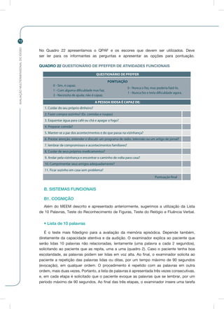 AVALIAÇÃOMULTIDIMENSIONALDOIDOSO
72
No Quadro 22 apresentamos o QPAF e os escores que devem ser utilizados. Deve
ser ler para os informantes as perguntas e apresentar as opções para pontuação.
QUADRO 22 QUESTIONÁRIO DE PFEFFER DE ATIVIDADES FUNCIONAIS
B. SISTEMAS FUNCIONAIS
B1. COGNIÇÃO
Além do MEEM descrito e apresentado anteriormente, sugerimos a utilização da Lista
de 10 Palavras, Teste do Reconhecimento de Figuras, Teste do Relógio e Fluência Verbal.
• Lista de 10 palavras
É o teste mais fidedigno para a avaliação da memória episódica. Depende também,
diretamente da capacidade atentiva e da audição. O examinador explica ao paciente que
serão lidas 10 palavras não relacionadas, lentamente (uma palavra a cada 2 segundos),
solicitando ao paciente que as repita, uma a uma (quadro 2). Caso o paciente tenha boa
escolaridade, as palavras podem ser lidas em voz alta. Ao final, o examinador solicita ao
paciente a repetição das palavras lidas ou ditas, por um tempo máximo de 90 segundos
(evocação), em qualquer ordem. O procedimento é repetido com as palavras em outra
ordem, mais duas vezes. Portanto, a lista de palavras é apresentada três vezes consecutivas,
e, em cada etapa é solicitado que o paciente evoque as palavras que se lembrar, por um
período máximo de 90 segundos. Ao final das três etapas, o examinador insere uma tarefa
QUESTIONÁRIO DE PFEFFER
PONTUAÇÃO
0 - Sim, é capaz;
1 - Com alguma dificuldade mas faz;
3 - Necessita de ajuda; não é capaz.
0 - Nunca o fez, mas poderia fazê-lo.
1 - Nunca fez e teria dificuldade agora.
A PESSOA IDOSA É CAPAZ DE:
1. Cuidar do seu próprio dinheiro?
2. Fazer compra sozinho? (Ex. comidas e roupas)
3. Esquentar água para café ou chá e apagar o fogo?
4. Preparar comida?
5. Manter-se a par dos acontecimentos e do que passa na vizinhança?
6. Prestar atenção, entender e discutir um programa de rádio, televisão ou um artigo de jornal?
7. lembrar de compromissos e acontecimentos familiares?
8. Cuidar de seus próprios medicamentos?
9. Andar pela vizinhança e encontrar o caminho de volta para casa?
10. Cumprimentar seus amigos adequadamente?
11. Ficar sozinho em casa sem problema?
Pontuação final
 
