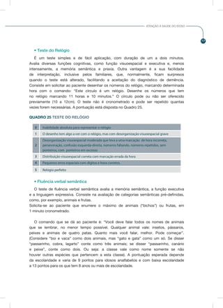 77
ATENÇÃO À SAÚDE DO IDOSO
• Teste do Relógio
É um teste simples e de fácil aplicação, com duração de um a dois minutos.
Avalia diversas funções cognitivas, como função visuoespacial e executiva e, menos
intensamente, a memória semântica e praxia. Outra vantagem é a sua facilidade
de interpretação, inclusive pelos familiares, que, normalmente, ficam surpresos
quando o teste está alterado, facilitando a aceitação do diagnóstico de demência.
Consiste em solicitar ao paciente desenhar os números do relógio, marcando determinada
hora com o comando: “Este círculo é um relógio. Desenhe os números que tem
no relógio marcando 11 horas e 10 minutos.” O círculo pode ou não ser oferecido
previamente (10 a 12cm). O teste não é cronometrado e pode ser repetido quantas
vezes forem necessárias. A pontuação está disposta no Quadro 25.
QUADRO 25 TESTE DO RELÓGIO
0
1
2
3
4
5
Inabilidade absoluta para representar o relógio
O desenho tem algo a ver com o relógio, mas com desorganização visuoespacial grave
Desorganização visuoespacial moderada que leva a uma marcação de hora incorreta,
perseveração, confusão esquerda-direita, números faltando, números repetidos, sem
ponteiros, com ponteiros em excesso
Distribuição visuoespacial correta com marcação errada da hora
Pequenos erros espaciais com dígitos e hora corretos.
Relógio perfeito
• Fluência verbal semântica
O teste de fluência verbal semântica avalia a memória semântica, a função executiva
e a linguagem expressiva. Consiste na avaliação de categorias semânticas pré-definidas,
como, por exemplo, animais e frutas.
Solicita-se ao paciente que enumere o máximo de animais (“bichos”) ou frutas, em
1 minuto cronometrado.
O comando que se dá ao paciente é: “Você deve falar todos os nomes de animais
que se lembrar, no menor tempo possível. Qualquer animal vale: insetos, pássaros,
peixes e animais de quatro patas. Quanto mais você falar, melhor. Pode começar”.
(Considere “boi e vaca” como dois animais, mas “gato e gata” como um só. Se disser
“passarinho, cobra, lagarto” conte como três animais; se disser “passarinho, canário
e peixe”, conte como dois. Ou seja: a classe vale como nome somente se não
houver outras espécies que pertencem a esta classe). A pontuação esperada depende
da escolaridade e varia de 9 pontos para idosos analfabetos e com baixa escolaridade
a 13 pontos para os que tem 8 anos ou mais de escolaridade.
 