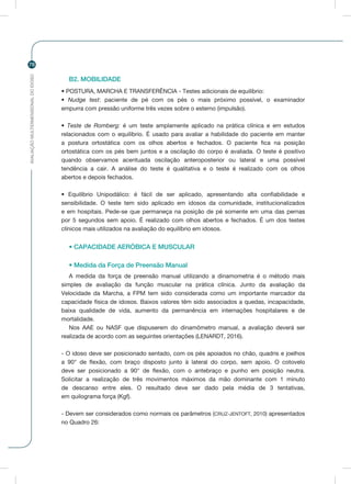 AVALIAÇÃOMULTIDIMENSIONALDOIDOSO
78
B2. MOBILIDADE
• POSTURA, MARCHA E TRANSFERÊNCIA - Testes adicionais de equilíbrio:
• Nudge test: paciente de pé com os pés o mais próximo possível, o examinador
empurra com pressão uniforme três vezes sobre o esterno (impulsão).
• Teste de Romberg: é um teste amplamente aplicado na prática clínica e em estudos
relacionados com o equilíbrio. É usado para avaliar a habilidade do paciente em manter
a postura ortostática com os olhos abertos e fechados. O paciente fica na posição
ortostática com os pés bem juntos e a oscilação do corpo é avaliada. O teste é positivo
quando observamos acentuada oscilação anteroposterior ou lateral e uma possível
tendência a cair. A análise do teste é qualitativa e o teste é realizado com os olhos
abertos e depois fechados.
• Equilíbrio Unipodálico: é fácil de ser aplicado, apresentando alta confiabilidade e
sensibilidade. O teste tem sido aplicado em idosos da comunidade, institucionalizados
e em hospitais. Pede-se que permaneça na posição de pé somente em uma das pernas
por 5 segundos sem apoio. É realizado com olhos abertos e fechados. É um dos testes
clínicos mais utilizados na avaliação do equilíbrio em idosos.
• CAPACIDADE AERÓBICA E MUSCULAR
• Medida da Força de Preensão Manual
A medida da força de preensão manual utilizando a dinamometria é o método mais
simples de avaliação da função muscular na prática clínica. Junto da avaliação da
Velocidade da Marcha, a FPM tem sido considerada como um importante marcador da
capacidade física de idosos. Baixos valores têm sido associados a quedas, incapacidade,
baixa qualidade de vida, aumento da permanência em internações hospitalares e de
mortalidade.
Nos AAE ou NASF que dispuserem do dinamômetro manual, a avaliação deverá ser
realizada de acordo com as seguintes orientações (LENARDT, 2016).
- O idoso deve ser posicionado sentado, com os pés apoiados no chão, quadris e joelhos
a 90° de flexão, com braço disposto junto à lateral do corpo, sem apoio. O cotovelo
deve ser posicionado a 90° de flexão, com o antebraço e punho em posição neutra.
Solicitar a realização de três movimentos máximos da mão dominante com 1 minuto
de descanso entre eles. O resultado deve ser dado pela média de 3 tentativas,
em quilograma força (Kgf).
- Devem ser considerados como normais os parâmetros (CRUZ-JENTOFT, 2010) apresentados
no Quadro 26:
 