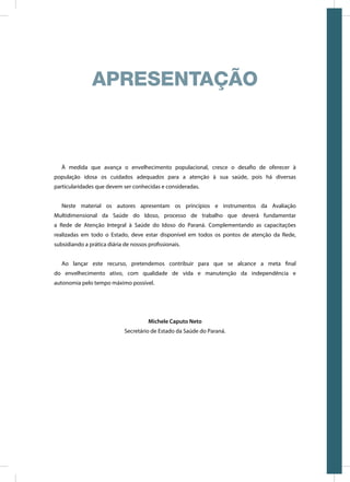À medida que avança o envelhecimento populacional, cresce o desafio de oferecer à
população idosa os cuidados adequados para a atenção à sua saúde, pois há diversas
particularidades que devem ser conhecidas e consideradas.
Neste material os autores apresentam os princípios e instrumentos da Avaliação
Multidimensional da Saúde do Idoso, processo de trabalho que deverá fundamentar
a Rede de Atenção Integral à Saúde do Idoso do Paraná. Complementando as capacitações
realizadas em todo o Estado, deve estar disponível em todos os pontos de atenção da Rede,
subsidiando a prática diária de nossos profissionais.
Ao lançar este recurso, pretendemos contribuir para que se alcance a meta final
do envelhecimento ativo, com qualidade de vida e manutenção da independência e
autonomia pelo tempo máximo possível.
Michele Caputo Neto
Secretário de Estado da Saúde do Paraná.
APRESENTAÇÃO
 