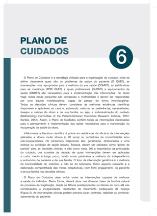 89
ATENÇÃO À SAÚDE DO IDOSO
O Plano de Cuidados é a estratégia utilizada para a organização do cuidado, onde se
define claramente quais são os problemas de saúde do paciente (O QUÊ?), as
intervenções mais apropriadas para a melhoria da sua saúde (COMO?), as justificativas
para as mudanças (POR QUÊ?) e quais profissionais (QUEM?) e equipamentos de
saúde (ONDE?) são necessários para a implementação das intervenções. No idoso
frágil, todas essas perguntas são complexas e multifatoriais e devem ser respondidas
por uma equipe multidisciplinar, capaz de pensar de forma interdisciplinar.
Todas as decisões clínicas devem considerar as melhores evidências científicas
disponíveis e aplicáveis ao caso e, sobretudo, valorizar as preferências, necessidades,
desejos e valores do idoso e de sua família, ou seja, a individualização do cuidado
(Methodology Committee of the Patient-Centered Outcomes Research Institute, 2012;
Bardes, 2012). Assim, o Plano de Cuidados contém todas as informações necessárias
para o planejamento e implementação das ações necessárias para a manutenção ou
recuperação da saúde do idoso.
Infelizmente a literatura científica é pobre em evidências de eficácia de intervenções
aplicadas a idosos muito idosos (≥ 80 anos) ou portadores de comorbidades e/ou
poli-incapacidades. Os consensos disponíveis são, geralmente, direcionados a uma
doença ou condição de saúde isolada. Todavia, devem ser utilizados como “ponto de
partida” para as decisões clínicas, e não como meta. Daí a importância da priorização
do cuidado, que consiste da decisão de quais intervenções devem ser aplicadas
a curto, médio e longo prazo, tendo como parâmetro a melhoria da independência
e autonomia do paciente e de sua família. O foco da intervenção geriátrica é a melhoria
da funcionalidade do indivíduo e não só da sobrevida. Outro aspecto relevante é a
elaboração compartilhada das metas terapêuticas, com forte engajamento do paciente
e de sua família nas decisões clínicas.
O Plano de Cuidados deve incluir todas as intervenções capazes de melhorar
a saúde do indivíduo. Desta forma, deverá atuar nas diversas fases da história natural
do processo de fragilização, desde os fatores predisponentes ou fatores de risco até nas
complicações e incapacidades resultantes do tratamento inadequado da doença
(Figura 2). As intervenções clínicas podem prevenir,curar, controlar, reabilitar ou confortar,
dependendo do paciente.
PLANO DE
CUIDADOS
6
 