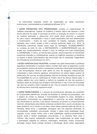 AVALIAÇÃOMULTIDIMENSIONALDOIDOSO
90
As intervenções propostas podem ser classificadas em ações preventivas/
promocionais, curativas/paliativa ou reabilitadoras (Moraes, 2011):
• AÇÕES PREVENTIVAS E/OU PROMOCIONAIS: consiste na implementação de
cuidados antecipatórios, capazes de modificar a história natural das doenças e evitar
futuros declínios da saúde. A promoção da saúde ou produção de saúde é o conjunto
de medidas destinadas a desenvolver uma saúde ótima, promover a qualidade
de vida e reduzir vulnerabilidade e riscos à saúde relacionados aos seus determinantes
e condicionantes – modos de viver, condições de trabalho, habitação, ambiente,
educação, lazer, cultura, acesso a bens e serviços essenciais (Heflin et al., 2014). As
intervenções preventivas utilizam quatro tipos de abordagem: ACONSELHAMENTO
ou mudança de estilo de vida, o RASTREAMENTO, a QUIMIOPREVENÇÃO (uso de
drogas que, comprovadamente, reduzem o risco de doenças e/ou suas complicações)
e a IMUNIZAÇÃO. O clínico, ao final de toda consulta, deverá prescrever as intervenções
preventivas indicadas ou contraindicá-las, quando os malefícios superarem os benefícios
ou quando a relação custo-benefício das intervenções não for apropriada, independente
da motivação da consulta (Russel et al., 2011).
• AÇÕES CURATIVAS E/OU PALIATIVAS: consistem nas ações direcionadas a problemas
específicos identificados na consulta médica. A ênfase deve estar no diagnóstico correto
dos problemas crônicos de saúde e na prescrição correta das intervenções farmacológicas
e não farmacológicas. Deve-se estar atento ao risco de iatrogenia medicamentosa,
considerada a maior síndrome geriátrica, principalmente nos idosos frágeis usuários de
polifarmácia. Por sua vez, as ações paliativas reservam-se àquelas situações em que não
há possibilidade de cura ou modificação da história natural da doença. Nestes casos, o
cuidado paliativo tem como objetivo a melhora da qualidade de vida dos pacientes e
familiares diante de doenças que ameaçam continuamente a vida. O foco da intervenção
não deve ser somente o alívio impecável da dor, mas do conjunto de todos os sintomas
de natureza física, emocional, espiritual e social.
• AÇÕES REABILITADORAS: é o conjunto de procedimentos aplicados aos portadores
de incapacidades (deficiências, limitação de atividades ou restrição da participação), com
o objetivo de manter ou restaurar a funcionalidade (funções do corpo, atividades e
participação), maximizando sua independência e autonomia. As ações reabilitadoras
são direcionadas ao indivíduo e aos fatores contextuais envolvidos no comprometimento
funcional, representados pelos fatores ambientais (ambiente físico, social e de atitudes nas
quais oindivíduo vive e conduz a sua vida) e pelos fatores pessoais (estilo de vida de um
indivíduo). Desta forma, a reabilitação abrangente atua nas seguintes dimensões da
funcionalidade: mobilidade, comunicação, nutrição e saúde bucal (reabilitação física);
cognição, humor, estado mental, sono e lazer (reabilitação cognitiva-comportamental);
suporte social e familiar (reabilitação sócio-familiar) e no ambiente físico onde o
indivíduo está inserido (reabilitação ambiental). Esta multiplicidade de ações exige
a participação integrada da medicina, enfermagem, fisioterapia, terapia ocupacional,
psicologia, serviço social, nutrição, farmácia e odontologia, dentre outras, dependendo
 