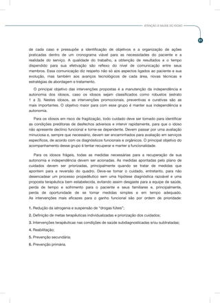 91
ATENÇÃO À SAÚDE DO IDOSO
de cada caso e pressupõe a identificação de objetivos e a organização de ações
praticadas dentro de um cronograma viável para as necessidades do paciente e a
realidade do serviço. A qualidade do trabalho, a obtenção de resultados e o tempo
dispendido para sua efetivação são reflexo do nível de comunicação entre seus
membros. Essa comunicação diz respeito não só aos aspectos ligados ao paciente e sua
evolução, mas também aos avanços tecnológicos de cada área, novas técnicas e
estratégias de abordagem e tratamento.
O principal objetivo das intervenções propostas é a manutenção da independência e
autonomia dos idosos, caso os idosos sejam classificados como robustos (estrato
1 a 3). Nestes idosos, as intervenções promocionais, preventivas e curativas são as
mais importantes. O objetivo maior para com esse grupo é manter sua independência e
autonomia.
Para os idosos em risco de fragilização, todo cuidado deve ser tomado para identificar
as condições preditoras de desfechos adversos e intervir rapidamente, para que o idoso
não apresente declínio funcional e torne-se dependente. Devem passar por uma avaliação
minuciosa e, sempre que necessário, devem ser encaminhados para avaliação em serviços
específicos, de acordo com os diagnósticos funcionais e orgânicos. O principal objetivo do
acompanhamento desse grupo é tentar recuperar e manter a funcionalidade.
Para os idosos frágeis, todas as medidas necessárias para a recuperação de sua
autonomia e independência devem ser acionadas. As medidas apontadas pelo plano de
cuidados devem ser priorizadas, principalmente quando se tratar de medidas que
apontem para a reversão do quadro. Deve-se tomar o cuidado, entretanto, para não
desencadear um processo propedêutico sem uma hipótese diagnóstica razoável e uma
proposta terapêutica bem estabelecida, evitando assim desgaste para a equipe de saúde,
perda de tempo e sofrimento para o paciente e seus familiares e, principalmente,
perda de oportunidade de se tomar medidas simples e em tempo adequado.
As intervenções mais eficazes para o ganho funcional são por ordem de prioridade:
1. Redução da iatrogenia e suspensão de “drogas fúteis”;
2. Definição de metas terapêuticas individualizadas e priorização dos cuidados;
3. Intervenções terapêuticas nas condições de saúde subdiagnosticadas e/ou subtratadas;
4. Reabilitação;
5. Prevenção secundária;
6. Prevenção primária.
 