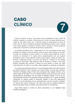 CASO
CLÍNICO
7
Trata-se de M.R.S., 82 anos, viúva, branca, baixa escolaridade (2 anos), natural de
Colombo, residente em Curitiba. A família procurou o centro de saúde afirmando que a
“saúde da mãe estava muito ruim” e referindo história de esquecimento há cerca de
quatro anos. No início, os familiares perceberam dificuldade para lembrar nomes, recados
e que estava repetitiva, contando os mesmos casos e fazendo as mesmas perguntas
várias vezes. Curiosamente, a paciente não percebia o esquecimento.
Os familiares perceberam que o “esquecimento” fez com ela deixasse de fazer várias
atividades do cotidiano, como sair sozinha, cuidar da casa e fazer compras no mercado.
O quadro foi considerado “normal da idade” e foi prescrito Ginko Biloba 80 mg bid e
vitaminas do Complexo B. O quadro piorou progressivamente, até que surgiram
alucinações visuais e ideias delirantes (“estava sendo roubada”, traição do marido, etc).
Procurou o psiquiatra do posto, que iniciou com Haldol ® + Akineton ®, com melhora
do quadro de alucinações. Nega desânimo, falta de interesse ou tristeza. A filha relata
também dificuldade para caminhar e história de cinco quedas no último ano. Nega
comprometimento da visão ou da audição. Nega engasgos ou alterações da deglutição.
Tem passado de hipertensão arterial (há 14 anos) e Diabetes mellitus (há 20 anos). Dispnéia
aos esforços habituais. Tontura frequente, sem caráter rotatório, de longa data, atribuída à
“labirintite”. Constipação antiga, 4/4 dias, fezes ressecadas. Não consegue controlar a urina,
usando fraldas há três meses. Faz uso de prótese dentária há mais de 20 anos, sem nenhum
acompanhamento odontológico. Faz uso regular de Nifedipina (Adalat R ®) 20 mg bid;
Hidroclorotiazida (Clorana ®): 50 mg/manhã; Cinarizina (Strugeron ®): 75 mg/dia; Amitriptilina
(Tryptanol®): 50 mg/noite; Haldol ® (5mg/noite); Akineton ® (2mg bid); glibenclamida
(Daonil®): 5 mg bid; Diclofenaco 50 mg, esporadicamente, para dor no joelho e Diazepam
10 mg/noite para insônia. Atualmente, não realiza mais nenhuma atividade doméstica e
precisa de ajuda para todos os cuidados, exceto para alimentar-se e transferência.
Nega história pessoal ou familiar de fratura osteoporótica ou por fragilidade. Nega
alcoolismoou tabagismo.
 