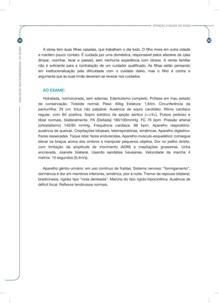 AVALIAÇÃOMULTIDIMENSIONALDOIDOSO
96 96
ATENÇÃO À SAÚDE DO IDOSO
A idosa tem duas filhas casadas, que trabalham o dia todo. O filho mora em outra cidade
e mantém pouco contato. É cuidada por uma doméstica, responsável pelos afazeres da casa
(limpar, cozinhar, lavar e passar), sem nenhuma experiência com idosos. A renda familiar
não é suficiente para a contratação de um cuidador qualificado. As filhas estão pensando
em institucionalização pela dificuldade com o cuidado diário, mas o filho é contra e
argumenta que as suas irmãs deveriam se revezar nos cuidados.
AO EXAME:
Hidratada, normocorada, sem edemas. Edentulismo completo. Prótese em mau estado
de conservação. Tireóide normal. Peso: 60kg Estatura: 1,64m. Circunferência da
panturrilha: 29 cm. Ictus não palpável. Ausência de sopro carotídeo. Ritmo cardíaco
regular, com B4 positiva. Sopro sistólico de ejeção aórtico (++/4+). Pulsos pedioso e
tibial normais, bilateralmente. PA (Deitada) 180/100mmHg. FC 76 bpm. Pressão arterial
(ortostatismo) 140/80 mmHg. Frequência cardíaca: 88 bpm. Aparelho respiratório:
ausência de queixas. Crepitações bibasais, teleinspiratórias, simétricas. Aparelho digestivo:
Fezes ressecadas. Toque retal: fezes endurecidas. Aparelho músculo-esquelético: consegue
elevar os braços acima dos ombros e manipular pequenos objetos. Dor no joelho direito,
com limitação da amplitude de movimento (ADM) e crepitações grosseiras. Unha
encravada. Joanete bilateral. Usando sandálias havaianas. Velocidade da marcha 4
metros: 10 segundos (0,4m/s).
Aparelho gênito-urinário: em uso contínuo de fraldas. Sistema nervoso: “formigamento”,
dormência e dor em membros inferiores, simétrica, pior à noite. Tremor de repouso bilateral,
bradicinesia, rigidez tipo “roda denteada”. Marcha do tipo rígido-hipocinética. Ausência de
déficit focal. Reflexos tendinosos normais.
 