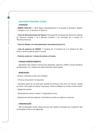 AVALIAÇÃOMULTIDIMENSIONALDOIDOSO
98
AVALIAÇÃO FUNCIONAL GLOBAL
COGNIÇÃO:
- MEEM=13/30 (OT: 1; OE:3; Reg:3; Atenção/Cálculo: 0; Evocação 0; Nomear:2; Repetir:
1, Estágios 3; Ler: 0; Escrever: 0; Cópia: 0).
- Teste de Reconhecimento de Figuras: Percepção (8), Nomeação (8), Memória incidental
(3), Memória imediata 1 (4) e Memória imediata 2 (4), Evocação de 5 minutos (2),
Reconhecimento (5).
- Teste do Relógio com desorganização visuoespacial grave (1).
- Lista de palavras do CERAD: 1ª tentativa (2), 2ª tentativa (3) e 3ª tentativa (3). Não
evocou nenhuma palavra após 5 minutos.
- Fluência verbal em 1 minuto (6 animais e 4 frutas).
HUMOR/COMPORTAMENTO:
Apresentou dois critérios menores para depressão, segundo o DSM IV. Escala Geriátrica
de Depressão: 2/15. Ausência de ideias delirantes e alucinações.
MOBILIDADE:
- Alcance, preensão e pinça: sem limitação.
- Timed up and go test= 32 segundos.
- Necessita apoiar-se na mesa para levantar-se (tontura), início lento da marcha, rotação
em bloco, diminuição do balanço dos braços. Postura antálgica do membro inferior direito.
- Nudge test positivo.
- Velocidade da marcha 4 metros: 10 segundos (0,4m/s).
- Dispnéia aos esforços habituais. Incontinência urinária de urgência e funcional.
COMUNICAÇÃO:
Não há alterações visuais. Hipoacusia que não impede a interação com a paciente. Não
há alteração da fala ou da deglutição.
 