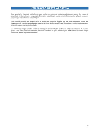 10
UTILIZAÇÃO DESTA APOSTILA
Esta apostila foi elaborada originalmente para auxiliar no ensino de instalações elétricas aos alunos dos cursos de
engenharia civil, arquitetura e computação. Entretanto, sua utilização adapta-se muito bem ao ensino aplicado aos alunos
de quaisquer cursos técnicos e tecnológicos.
Seu conteúdo consiste em simplificações e adaptações adequadas àqueles que não estão totalmente afeitos aos
fundamentos da engenharia elétrica e que querem, de forma rápida e simplificada, dimensionar circuitos, equipamentos e
dispositivos para este tipo de instalação.
As simplificações aqui adotadas podem ser empregadas para instalações residenciais simples e comerciais de pequeno
porte. Todas estas simplificações foram elaboradas com base no que é permitido pela NBR-5410 e devem ser sempre
verificadas por um engenheiro eletricista.
 