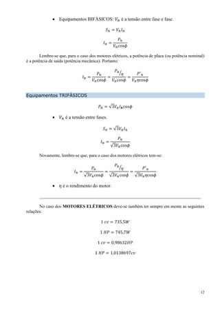 12
 Equipamentos BIFÁSICOS: 𝑉𝑁 é a tensão entre fase e fase.
𝑆 𝑁 = 𝑉𝑁 𝐼 𝑁
𝐼 𝑁 =
𝑃 𝑁
𝑉𝑁cos𝜙
Lembre-se que, para o caso dos motores elétricos, a potência de placa (ou potência nominal)
é a potência de saída (potência mecânica). Portanto:
𝐼 𝑁 =
𝑃 𝑁
𝑉𝑁cos𝜙
=
𝑃 𝑁
𝜂⁄
𝑉𝑁cos𝜙
=
𝑃′ 𝑁
𝑉𝑁 𝜂cos𝜙
Equipamentos TRIFÁSICOS
𝑃 𝑁 = √3𝑉𝑁 𝐼 𝑵cos𝜙
 𝑉𝑁 é a tensão entre fases.
𝑆 𝑁 = √3𝑉𝑁 𝐼 𝑁
𝐼 𝑁 =
𝑃 𝑁
√3𝑉𝑁cos𝜙
Novamente, lembre-se que, para o caso dos motores elétricos tem-se:
𝐼 𝑁 =
𝑃 𝑁
√3𝑉𝑁cos𝜙
=
𝑃 𝑁
𝜂⁄
√3𝑉𝑁cos𝜙
=
𝑃′ 𝑁
√3𝑉𝑁 𝜂cos𝜙
 𝜂 é o rendimento do motor.
_________________________________________________________________________
No caso dos MOTORES ELÉTRICOS deve-se também ter sempre em mente as seguintes
relações:
1 𝑐𝑣 = 735,5𝑊
1 𝐻𝑃 = 745,7𝑊
1 𝑐𝑣 = 0,98632𝐻𝑃
1 𝐻𝑃 = 1,0138697𝑐𝑣
 