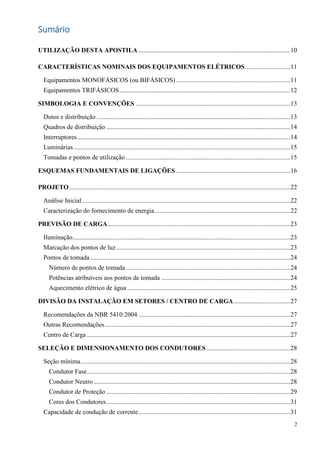 2
Sumário
UTILIZAÇÃO DESTA APOSTILA ..............................................................................................10
CARACTERÍSTICAS NOMINAIS DOS EQUIPAMENTOS ELÉTRICOS............................11
Equipamentos MONOFÁSICOS (ou BIFÁSICOS).......................................................................11
Equipamentos TRIFÁSICOS..........................................................................................................12
SIMBOLOGIA E CONVENÇÕES ................................................................................................13
Dutos e distribuição ........................................................................................................................13
Quadros de distribuição ..................................................................................................................14
Interruptores....................................................................................................................................14
Luminárias ......................................................................................................................................15
Tomadas e pontos de utilização ......................................................................................................15
ESQUEMAS FUNDAMENTAIS DE LIGAÇÕES.......................................................................16
PROJETO.........................................................................................................................................22
Análise Inicial .................................................................................................................................22
Caracterização do fornecimento de energia....................................................................................22
PREVISÃO DE CARGA.................................................................................................................23
Iluminação.......................................................................................................................................23
Marcação dos pontos de luz............................................................................................................23
Pontos de tomada ............................................................................................................................24
Número de pontos de tomada......................................................................................................24
Potências atribuíveis aos pontos de tomada ................................................................................24
Aquecimento elétrico de água .....................................................................................................25
DIVISÃO DA INSTALAÇÃO EM SETORES / CENTRO DE CARGA...................................27
Recomendações da NBR 5410:2004 ..............................................................................................27
Outras Recomendações...................................................................................................................27
Centro de Carga ..............................................................................................................................27
SELEÇÃO E DIMENSIONAMENTO DOS CONDUTORES ....................................................28
Seção mínima..................................................................................................................................28
Condutor Fase..............................................................................................................................28
Condutor Neutro..........................................................................................................................28
Condutor de Proteção ..................................................................................................................29
Cores dos Condutores..................................................................................................................31
Capacidade de condução de corrente..............................................................................................31
 