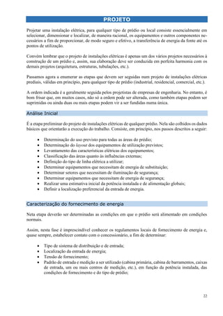 22
PROJETO
Projetar uma instalação elétrica, para qualquer tipo de prédio ou local consiste essencialmente em
selecionar, dimensionar e localizar, de maneira racional, os equipamentos e outros componentes ne-
cessários a fim de proporcionar, de modo seguro e efetivo, a transferência de energia da fonte até os
pontos de utilização.
Convém lembrar que o projeto de instalações elétricas é apenas um dos vários projetos necessários à
construção de um prédio e, assim, sua elaboração deve ser conduzida em perfeita harmonia com os
demais projetos (arquitetura, estruturas, tubulações, etc.).
Passamos agora a enumerar as etapas que devem ser seguidas num projeto de instalações elétricas
prediais, válidas em princípio, para qualquer tipo de prédio (industrial, residencial, comercial, etc.).
A ordem indicada é a geralmente seguida pelos projetistas de empresas de engenharia. No entanto, é
bom frisar que, em muitos casos, não só a ordem pode ser alterada, como também etapas podem ser
suprimidas ou ainda duas ou mais etapas podem vir a ser fundidas numa única.
Análise Inicial
É a etapa preliminar do projeto de instalações elétricas de qualquer prédio. Nela são colhidos os dados
básicos que orientarão a execução do trabalho. Consiste, em princípio, nos passos descritos a seguir:
 Determinação do uso previsto para todas as áreas do prédio;
 Determinação do layout dos equipamentos de utilização previstos;
 Levantamento das características elétricas dos equipamentos;
 Classificação das áreas quanto às influências externas;
 Definição do tipo de linha elétrica a utilizar;
 Determinar equipamentos que necessitam de energia de substituição;
 Determinar setores que necessitam de iluminação de segurança;
 Determinar equipamentos que necessitam de energia de segurança;
 Realizar uma estimativa inicial da potência instalada e de alimentação globais;
 Definir a localização preferencial da entrada de energia.
Caracterização do fornecimento de energia
Neta etapa deverão ser determinadas as condições em que o prédio será alimentado em condições
normais.
Assim, nesta fase é imprescindível conhecer os regulamentos locais de fornecimento de energia e,
quase sempre, estabelecer contato com o concessionário, a fim de determinar:
 Tipo de sistema de distribuição e de entrada;
 Localização da entrada de energia;
 Tensão de fornecimento;
 Padrão de entrada e medição a ser utilizado (cabina primária, cabina de barramentos, caixas
de entrada, um ou mais centros de medição, etc.), em função da potência instalada, das
condições de fornecimento e do tipo de prédio;
 