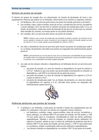 24
Pontos de tomada
Número de pontos de tomada
O número de pontos de tomada deve ser determinado em função da destinação do local e dos
equipamentos elétricos que podem ser aí utilizados, observando-se no mínimo os seguintes critérios:
 em banheiros, deve ser previsto pelo menos um ponto de tomada, próximo ao lavatório;
 em cozinhas, copas, copas-cozinhas, áreas de serviço, cozinha-área de serviço, lavanderias
e locais análogos, deve ser previsto no mínimo um ponto de tomada para cada 3,5 m, ou
fração, de perímetro, sendo que acima da bancada da pia devem ser previstas no mínimo
duas tomadas de corrente, no mesmo ponto ou em pontos distintos;
 em varandas, deve ser previsto pelo menos um ponto de tomada;
NOTA: admite-se que o ponto de tomada não seja instalado na própria varanda, mas próximo ao seu
acesso, quando a varanda, por razões construtivas, não comportar o ponto de tomada, quando sua área
for inferior a 2 m² ou, ainda, quando sua profundidade for inferior a 0,80 m.
 em salas e dormitórios devem ser previstos pelo menos um ponto de tomada para cada 5
m, ou fração, de perímetro, devendo esses pontos ser espaçados tão uniformemente quanto
possível;
NOTA: particularmente no caso de salas de estar, deve-se atentar para a possibilidade de que um ponto
de tomada venha a ser usado para alimentação de mais de um equipamento, sendo recomendável equipá-
lo, portanto, com a quantidade de tomadas julgada adequada.
 em cada um dos demais cômodos e dependências de habitação devem ser previstos pelo
menos:
o um ponto de tomada, se a área do cômodo ou dependência for igual ou inferior a
2,25 m². Admite-se que esse ponto seja posicionado externamente ao cômodo ou
dependência, a até 0,80 m no máximo de sua porta de acesso;
o um ponto de tomada, se a área do cômodo ou dependência for superior a 2,25 m²
e igual ou inferior a 6 m² ;
o um ponto de tomada para cada 5 m, ou fração, de perímetro, se a área do cômodo
ou dependência for superior a 6 m², devendo esses pontos ser espaçados tão
uniformemente quanto possível.
Potências atribuíveis aos pontos de tomada
 A potência a ser atribuída a cada ponto de tomada é função dos equipamentos que ele
poderá vir a alimentar e não deve ser inferior aos seguintes valores mínimos:
o em banheiros, cozinhas, copas, copas-cozinhas, áreas de serviço, lavanderias e
locais análogos, no mínimo 600 VA por ponto de tomada, até três pontos, e 100
VA por ponto para os excedentes, considerando-se cada um desses ambientes
separadamente. Quando o total de tomadas no conjunto desses ambientes for
superior a 6 pontos, admite-se que o critério de atribuição de potências seja de no
mínimo 600 VA por ponto de tomada, até dois pontos, e 100 VA por ponto para
os excedentes, sempre considerando cada um dos ambientes separadamente;
o nos demais cômodos ou dependências, no mínimo 100 VA por ponto de tomada.
 