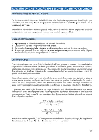 27
DIVISÃO DA INSTALAÇÃO EM SETORES / CENTRO DE CARGA
Recomendações da NBR 5410:2004
Os circuitos terminais devem ser individualizados pela função dos equipamentos de utilização, que
alimentam. Em particular, devem ser previstos circuitos terminais distintos para iluminação e
tomadas de corrente.
Em unidades residenciais e acomodações de hotéis, motéis e similares, devem ser previstos circuitos
independentes para cada equipamento com corrente nominal superior a 10 A.
Outras Recomendações
1. Aparelhos de ar condicionado devem ter circuitos individuais.
2. Cada circuito deve ter seu próprio condutor neutro.
3. As tomadas da copa-cozinha e área de serviço devem fazer parte de circuitos exclusivos.
4. Sempre que possível, deve-se projetar circuitos independentes para os quartos, salas (depen-
dências sociais), cozinhas e dependências de serviço.
Centro de Carga
É o ponto teórico em que, para efeito de distribuição elétrica, pode-se considerar concentrada toda a
carga de uma determinada área. É o ponto que deveria se localizar o quadro de distribuição de modo
a reduzir ao mínimo os custos de instalação e funcionamento. Existe um processo analítico para a sua
determinação, em função da potência e das coordenadas dos diversos pontos alimentados a partir do
quadro de distribuição considerado.
Cada subsetor, cada setor, bem como a instalação como um todo possuem seus centros de carga e
nesses pontos deveriam idealmente localizar-se os respectivos quadros de distribuição. Na prática,
apenas em casos excepcionais, efetua-se a determinação exata dos centros de carga, recorrendo-se
quase sempre a uma determinação aproximada, considerando as exigências e limitações de cada área.
O processo para localização do centro de carga é definido pelo cálculo do baricentro dos pontos
considerados como de carga puntiforme e correspondentes à potência demandada de cada subsetor
(ou equipamento “mais pesado”), com suas respectivas distâncias em relação a origem de um sistema
de coordenadas cartesianas.
N
NN
PPP
PXPXPX
X





21
2211
N
NN
PPP
PYPYPY
Y





21
2211
Nestas duas últimas equações, X e Y correspondem as coordenadas do centro de carga, PN é a potência
do subsetor N (ou da carga N) e XN e YN suas respectivas coordenadas.
 