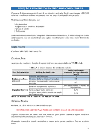 28
SELEÇÃO E DIMENSIONAMENTO DOS CONDUTORES
Chama-se de dimensionamento técnico de um circuito à aplicação dos diversos itens da NBR 5410
relativos à escolha da seção de um condutor e do seu respectivo dispositivo de proteção.
Os principais critérios da norma são:
Seção mínima
Capacidade de condução de corrente
Queda de tensão
Sobrecarga
Para considerarmos um circuito completa e corretamente dimensionado, é necessário aplicar os seis
critérios acima, cada um resultando em uma seção e considerar como seção final a maior dentre todas
as obtidas.
Seção mínima
Conforme NBR 5410:2004, item 6.2.6
Condutor Fase
As seções dos condutores fase não devem ser inferiores aos valores dados na TABELA 6.
TABELA 6: Seções mínimas dos condutores isolados
Tipo de instalação Utilização do circuito
Seção mínima do
condutor de cobre isolado
(mm²)
Instalações fixas
em geral
Circuitos de iluminação 1,5
Circuitos de força (incluem tomadas) 2,5
Circuitos de sinalização e circuitos de
controle
0,5
Ligações flexíveis
Para um equipamento específico
Como especificado na norma do
equipamento
Para qualquer outra aplicação 0,75
Circuitos a extra baixa tensão para apli-
cações especiais
0,75
Nota: De acordo com a Tabela 47 da NBR 5410:2004.
Condutor Neutro
O item 6.2.6.2.1 da NBR 5410:2004 estabelece que:
O CONDUTOR NEUTRO NÃO PODE SER COMUM A MAIS DE UM CIRCUITO.
Especial cuidado deve ser dado a este item, uma vez que é prática comum de alguns eletricistas
inexperientes utilizar um neutro para vários circuitos.
O condutor neutro deve possuir, no mínimo, a mesma seção que os condutores fase nos seguintes
casos:
 
