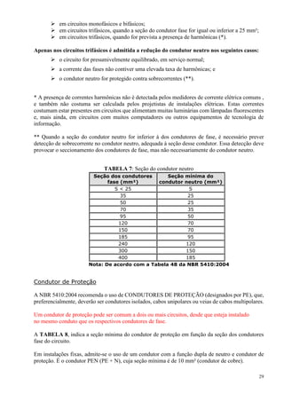 29
 em circuitos monofásicos e bifásicos;
 em circuitos trifásicos, quando a seção do condutor fase for igual ou inferior a 25 mm²;
 em circuitos trifásicos, quando for prevista a presença de harmônicas (*).
Apenas nos circuitos trifásicos é admitida a redução do condutor neutro nos seguintes casos:
 o circuito for presumivelmente equilibrado, em serviço normal;
 a corrente das fases não contiver uma elevada taxa de harmônicas; e
 o condutor neutro for protegido contra sobrecorrentes (**).
* A presença de correntes harmônicas não é detectada pelos medidores de corrente elétrica comuns ,
e também não costuma ser calculada pelos projetistas de instalações elétricas. Estas correntes
costumam estar presentes em circuitos que alimentam muitas luminárias com lâmpadas fluorescentes
e, mais ainda, em circuitos com muitos computadores ou outros equipamentos de tecnologia de
informação.
** Quando a seção do condutor neutro for inferior à dos condutores de fase, é necessário prever
detecção de sobrecorrente no condutor neutro, adequada à seção desse condutor. Essa detecção deve
provocar o seccionamento dos condutores de fase, mas não necessariamente do condutor neutro.
TABELA 7: Seção do condutor neutro
Seção dos condutores
fase (mm²)
Seção mínima do
condutor neutro (mm²)
S < 25 S
35 25
50 25
70 35
95 50
120 70
150 70
185 95
240 120
300 150
400 185
Nota: De acordo com a Tabela 48 da NBR 5410:2004
Condutor de Proteção
A NBR 5410:2004 recomenda o uso de CONDUTORES DE PROTEÇÃO (designados por PE), que,
preferencialmente, deverão ser condutores isolados, cabos unipolares ou veias de cabos multipolares.
Um condutor de proteção pode ser comum a dois ou mais circuitos, desde que esteja instalado
no mesmo conduto que os respectivos condutores de fase.
A TABELA 8, indica a seção mínima do condutor de proteção em função da seção dos condutores
fase do circuito.
Em instalações fixas, admite-se o uso de um condutor com a função dupla de neutro e condutor de
proteção. É o condutor PEN (PE + N), cuja seção mínima é de 10 mm² (condutor de cobre).
 
