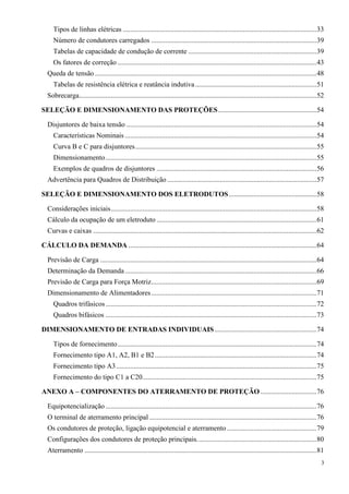 3
Tipos de linhas elétricas ..............................................................................................................33
Número de condutores carregados ..............................................................................................39
Tabelas de capacidade de condução de corrente .........................................................................39
Os fatores de correção .................................................................................................................43
Queda de tensão ..............................................................................................................................48
Tabelas de resistência elétrica e reatância indutiva.....................................................................51
Sobrecarga.......................................................................................................................................52
SELEÇÃO E DIMENSIONAMENTO DAS PROTEÇÕES........................................................54
Disjuntores de baixa tensão ............................................................................................................54
Características Nominais .............................................................................................................54
Curva B e C para disjuntores.......................................................................................................55
Dimensionamento........................................................................................................................55
Exemplos de quadros de disjuntores ...........................................................................................56
Advertência para Quadros de Distribuição.....................................................................................57
SELEÇÃO E DIMENSIONAMENTO DOS ELETRODUTOS..................................................58
Considerações iniciais.....................................................................................................................58
Cálculo da ocupação de um eletroduto ...........................................................................................61
Curvas e caixas ...............................................................................................................................62
CÁLCULO DA DEMANDA ...........................................................................................................64
Previsão de Carga ...........................................................................................................................64
Determinação da Demanda.............................................................................................................66
Previsão de Carga para Força Motriz..............................................................................................69
Dimensionamento de Alimentadores..............................................................................................71
Quadros trifásicos........................................................................................................................72
Quadros bifásicos ........................................................................................................................73
DIMENSIONAMENTO DE ENTRADAS INDIVIDUAIS..........................................................74
Tipos de fornecimento.................................................................................................................74
Fornecimento tipo A1, A2, B1 e B2............................................................................................74
Fornecimento tipo A3..................................................................................................................75
Fornecimento do tipo C1 a C20...................................................................................................75
ANEXO A – COMPONENTES DO ATERRAMENTO DE PROTEÇÃO................................76
Equipotencialização ........................................................................................................................76
O terminal de aterramento principal ...............................................................................................76
Os condutores de proteção, ligação equipotencial e aterramento...................................................79
Configurações dos condutores de proteção principais....................................................................80
Aterramento ....................................................................................................................................81
 
