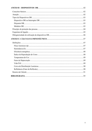 4
ANEXO B – DISPOSITIVOS DR..................................................................................................82
Conceitos básicos............................................................................................................................82
Atuação ...........................................................................................................................................82
Tipos de Dispositivos DR...............................................................................................................83
Dispositivo DR ou Interruptor DR ..............................................................................................83
Disjuntor DR................................................................................................................................83
Módulos DR ................................................................................................................................83
Princípio de proteção das pessoas...................................................................................................84
Esquemas de ligação.......................................................................................................................85
Obrigatoriedade de utilização de dispositivos DR..........................................................................86
ANEXO C- CÁLCULO LUMINOTÉCNICO...............................................................................87
Definições .......................................................................................................................................87
Fluxo luminoso () ......................................................................................................................87
Iluminância (E)............................................................................................................................87
Eficiência energética....................................................................................................................88
Índice de Reprodução de Cores...................................................................................................88
Temperatura de Cor.....................................................................................................................89
Fator de Depreciação...................................................................................................................89
Vida Útil ......................................................................................................................................89
Curva de Distribuição Luminosa.................................................................................................90
Refletância (Fator de Reflexão)...................................................................................................90
Roteiro de Cálculo ..........................................................................................................................91
BIBLIOGRAFIA..............................................................................................................................95
 