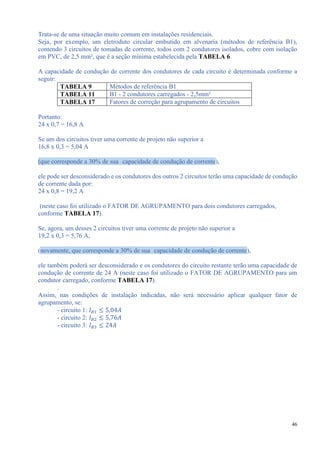 46
Trata-se de uma situação muito comum em instalações residenciais.
Seja, por exemplo, um eletroduto circular embutido em alvenaria (métodos de referência B1),
contendo 3 circuitos de tomadas de corrente, todos com 2 condutores isolados, cobre com isolação
em PVC, de 2,5 mm², que é a seção mínima estabelecida pela TABELA 6.
A capacidade de condução de corrente dos condutores de cada circuito é determinada conforme a
seguir:
TABELA 9 Métodos de referência B1
TABELA 11 B1 - 2 condutores carregados - 2,5mm²
TABELA 17 Fatores de correção para agrupamento de circuitos
Portanto:
24 x 0,7 = 16,8 A
Se um dos circuitos tiver uma corrente de projeto não superior a
16,8 x 0,3 = 5,04 A
(que corresponde a 30% de sua capacidade de condução de corrente),
ele pode ser desconsiderado e os condutores dos outros 2 circuitos terão uma capacidade de condução
de corrente dada por:
24 x 0,8 = 19,2 A
(neste caso foi utilizado o FATOR DE AGRUPAMENTO para dois condutores carregados,
conforme TABELA 17).
Se, agora, um desses 2 circuitos tiver uma corrente de projeto não superior a
19,2 x 0,3 = 5,76 A,
(novamente, que corresponde a 30% de sua capacidade de condução de corrente),
ele também poderá ser desconsiderado e os condutores do circuito restante terão uma capacidade de
condução de corrente de 24 A (neste caso foi utilizado o FATOR DE AGRUPAMENTO para um
condutor carregado, conforme TABELA 17).
.
Assim, nas condições de instalação indicadas, não será necessário aplicar qualquer fator de
agrupamento, se:
- circuito 1: 𝐼 𝐵1 ≤ 5,04𝐴
- circuito 2: 𝐼 𝐵2 ≤ 5,76𝐴
- circuito 3: 𝐼 𝐵3 ≤ 24𝐴
 