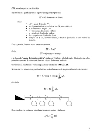 50
Cálculo da queda de tensão
Determina-se a queda de tensão a partir da seguinte expressão:
∆𝑉 = 𝑡𝐼 𝑏 𝑙(𝑟 cos 𝜙 + 𝑥 sin 𝜙)
onde:
 V = queda de tensão (V)
 t = 2 para circuitos monofásicos ou 3 para trifásicos.
 Ib = corrente de projeto (A)
 r = resistência do circuito (/km)
 x = reatância do circuito (/km)
 l = comprimento do circuito (km)
 cos 𝜙 e sin 𝜙 são, respectivamente, o fator de potência e o fator reativo do
circuito.
Essa expressão é muitas vezes apresentada como,
Δ𝑉 = 𝐼 𝑏 𝑙Δ𝑉̅̅̅̅
Onde:
Δ𝑉̅̅̅̅ = 𝑡(𝑟 cos 𝜙 + 𝑥 sin 𝜙)
é a chamada “queda de tensão unitária”, dada em V/A.km e tabelada pelos fabricantes de cabos
para diversos tipos de circuitos e diversos valores do fator de potência.
Os valores de resistência e reatância podem ser obtidos na TABELA 21.
No caso de circuito com cargas distribuídas, o cálculo deve ser feito para cada trecho do circuito:
∆𝑉 = 𝑡(𝑟 cos 𝜙 + 𝑥 sin 𝜙) ∑ 𝐼 𝑘 𝑙 𝑘
𝑛
𝑘=1
Ou ainda,
∆𝑉 = Δ𝑉̅̅̅̅ ∑ 𝐼 𝑘 𝑙 𝑘
𝑛
𝑘=1
𝐼1 𝐼2 𝐼3 𝐼 𝑛
𝑙1 𝑙2 𝑙3 𝑙 𝑛
Deve-se observar ainda que a queda de tensão percentual é dada por:
∆𝑉% =
∆𝑉
𝑉𝑁
100
 