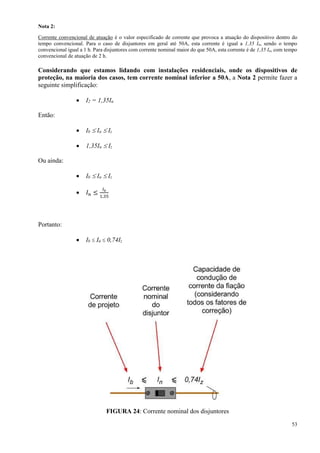53
Nota 2:
Corrente convencional de atuação é o valor especificado de corrente que provoca a atuação do dispositivo dentro do
tempo convencional. Para o caso de disjuntores em geral até 50A, esta corrente é igual a 1,35 In, sendo o tempo
convencional igual a 1 h. Para disjuntores com corrente nominal maior do que 50A, esta corrente é de 1,35 In, com tempo
convencional de atuação de 2 h.
Considerando que estamos lidando com instalações residenciais, onde os dispositivos de
proteção, na maioria dos casos, tem corrente nominal inferior a 50A, a Nota 2 permite fazer a
seguinte simplificação:
 I2 = 1,35In
Então:
 Ib  In  Iz
 1,35In  Iz
Ou ainda:
 Ib  In  Iz
 𝐼 𝑛 ≤
𝐼 𝑧
1,35
Portanto:
 Ib  In  0,74Iz
FIGURA 24: Corrente nominal dos disjuntores
 