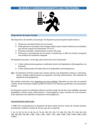 54
SELEÇÃO E DIMENSIONAMENTO DAS PROTEÇÕES
Disjuntores de baixa tensão
São dispositivos de manobra e de proteção. Os disjuntores possuem quatro funções básicas:
 Promovem a proteção elétrica de um circuito;
 Podem promover a proteção contra choques elétricos (por contatos indiretos) em instalações
que utilizem esquema de aterramento TN ou IT;
 Permitem comandar voluntariamente circuitos sob carga;
 Promovem o seccionamento de um circuito, à medida que, ao abrir um circuito, asseguram
uma distância de isolamento adequada.
Os disjuntores possuem, via de regra, pelo menos dois níveis de proteção:
 Contra sobrecorrentes pequenas e moderadas (através de disparadores eletromagnéticos ou
térmicos);
 Contra sobrecorrentes elevadas (através de disparadores eletromagnéticos).
Obs.: Os disjuntores de baixa tensão mais comuns operam com disparadores térmicos e eletromag-
néticos, atuando respectivamente nas pequenas e elevadas sobrecorrentes. São chamados de
disjuntores termomagnéticos.
São também conhecidos como disjuntores em caixa moldada. Montados em uma caixa de material
isolante, são de construção compacta, podem ser mono, bi ou tripolares, geralmente com acionamento
manual.
Os disjuntores usuais em instalações elétricas em baixa tensão são do tipo caixa moldada e possuem
disparadores térmicos (para sobrecorrente) e eletromagnéticos (para correntes de curto-circuito).
Estes disjuntores são chamados de disjuntores termomagnéticos.
Características Nominais
A NBR 5361 recomenda para os disjuntores de baixa tensão diversos valores de corrente nominal,
consideradas condições normais de serviço, que são os seguintes:
5, 10, 15, 20, 25, 30, 35, 40, 50, 63, 70, 80, 100, 125, 150, 175, 200, 225, 250, 275, 300, 320, 350,
400, 500, 600, 700, 800, 1.000, 1.200, 1.400, 1.600, 1.700, 1.800, 2.000, 2.500, 3.000, 4.000, 4.500,
5.000A
 