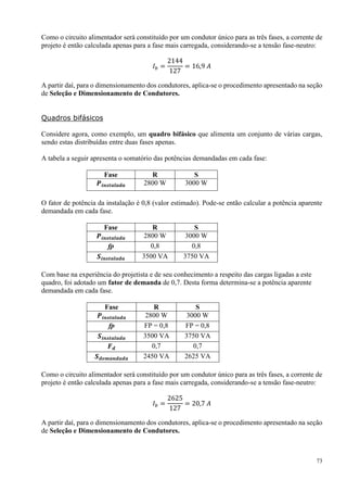 73
Como o circuito alimentador será constituído por um condutor único para as três fases, a corrente de
projeto é então calculada apenas para a fase mais carregada, considerando-se a tensão fase-neutro:
𝐼 𝑏 =
2144
127
= 16,9 𝐴
A partir daí, para o dimensionamento dos condutores, aplica-se o procedimento apresentado na seção
de Seleção e Dimensionamento de Condutores.
Quadros bifásicos
Considere agora, como exemplo, um quadro bifásico que alimenta um conjunto de várias cargas,
sendo estas distribuídas entre duas fases apenas.
A tabela a seguir apresenta o somatório das potências demandadas em cada fase:
Fase R S
𝑷𝒊𝒏𝒔𝒕𝒂𝒍𝒂𝒅𝒂 2800 W 3000 W
O fator de potência da instalação é 0,8 (valor estimado). Pode-se então calcular a potência aparente
demandada em cada fase.
Fase R S
𝑷𝒊𝒏𝒔𝒕𝒂𝒍𝒂𝒅𝒂 2800 W 3000 W
fp 0,8 0,8
𝑺𝒊𝒏𝒔𝒕𝒂𝒍𝒂𝒅𝒂 3500 VA 3750 VA
Com base na experiência do projetista e de seu conhecimento a respeito das cargas ligadas a este
quadro, foi adotado um fator de demanda de 0,7. Desta forma determina-se a potência aparente
demandada em cada fase.
Fase R S
𝑷𝒊𝒏𝒔𝒕𝒂𝒍𝒂𝒅𝒂 2800 W 3000 W
fp FP = 0,8 FP = 0,8
𝑺𝒊𝒏𝒔𝒕𝒂𝒍𝒂𝒅𝒂 3500 VA 3750 VA
𝑭 𝒅 0,7 0,7
𝑺 𝒅𝒆𝒎𝒂𝒏𝒅𝒂𝒅𝒂 2450 VA 2625 VA
Como o circuito alimentador será constituído por um condutor único para as três fases, a corrente de
projeto é então calculada apenas para a fase mais carregada, considerando-se a tensão fase-neutro:
𝐼 𝑏 =
2625
127
= 20,7 𝐴
A partir daí, para o dimensionamento dos condutores, aplica-se o procedimento apresentado na seção
de Seleção e Dimensionamento de Condutores.
 