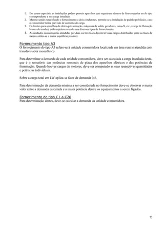 75
1. Em casos especiais, as instalações podem possuir aparelhos que requeiram número de fases superior ao do tipo
correspondente a sua carga instalada.
2. Mesmo sendo especificado o fornecimento a dois condutores, permite-se a instalação de padrão polifásico, caso
o consumidor tenha previsão de aumento de carga.
3. Os limites para aparelhos de eletro-galvanização, máquinas de solda, geradores, raios-X, etc., (carga de flutuação
brusca de tensão), estão sujeitos a estudo nos diversos tipos de fornecimento.
4. As unidades consumidoras atendidas por duas ou três fases devem ter suas cargas distribuídas entre as fases de
modo a obter-se o maior equilíbrio possível.
Fornecimento tipo A3
O fornecimento do tipo A3 refere-se à unidade consumidora localizada em área rural e atendida com
transformador monofásico.
Para determinar a demanda de cada unidade consumidora, deve ser calculada a carga instalada desta,
que é o somatório das potências nominais de placa dos aparelhos elétricos e das potências de
iluminação. Quando houver cargas de motores, deve ser computado as suas respectivas quantidades
e potências individuais.
Sobre a carga total em kW aplica-se fator de demanda 0,5.
Para determinação da demanda mínima a ser considerada no fornecimento deve-se observar o maior
valor entre a demanda calculada e a maior potência dentre os equipamentos a serem ligados.
Fornecimento do tipo C1 a C20
Para determinação destes, deve-se calcular a demanda da unidade consumidora.
 