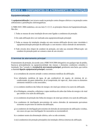 76
ANEXO A – COMPONENTES DO ATERRAMENTO DE PROTEÇÃO
Equipotencialização
A equipotencialização é um recurso usado na proteção contra choques elétricos e na proteção contra
sobretensões e perturbações eletromagnéticas.
A NBR-5410: 2004 estabelece, em seu item 5.1.2.2.3, os princípios básicos da Equipotencialização.
São eles:
1.Todas as massas de uma instalação devem estar ligadas a condutores de proteção.
2.Em cada edificação deve ser realizada uma equipotencialização principal.
3.Todas as massas da instalação situadas em uma mesma edificação devem estar vinculadas à
equipotencialização principal da edificação e a um mesmo e único eletrodo de aterramento.
4.Todo circuito deve dispor de condutor de proteção, em toda sua extensão (Observação: um
condutor de proteção pode ser comum a mais de um circuito)
O terminal de aterramento principal
O aterramento de proteção, de acordo com a NBR 5410:2004 obrigatório em qualquer tipo de prédio,
baseia-se principalmente na equipotencialidade das massas e elementos condutores estranhos à
instalação. Seu “coração é o terminal de aterramento principal, geralmente uma barra, que realiza
a chamada ligação equipotencial principal, reunindo:
a) as armaduras de concreto armado e outras estruturas metálicas da edificação;
b) as tubulações metálicas de água, de gás combustível, de esgoto, de sistemas de ar-
condicionado, de gases industriais, de ar comprimido, de vapor etc., bem como os elementos
estruturais metálicos a elas associados;
c) os condutos metálicos das linhas de energia e de sinal que entram e/ou saem da edificação;
d) as blindagens, armações, coberturas e capas metálicas de cabos das linhas de energia e de sinal
que entram e/ou saem da edificação;
e) os condutores de proteção das linhas de energia e de sinal que entram e/ou saem da edificação;
f) os condutores de interligação provenientes de outros eletrodos de aterramento porventura
existentes ou previstos no entorno da edificação;
g) os condutores de interligação provenientes de eletrodos de aterramento de edificações vizinhas,
nos casos em que essa interligação for necessária ou recomendável;
h) o condutor neutro da alimentação elétrica, salvo se não existente;
i) o(s) condutor(es) de proteção principal(is) da instalação elétrica (interna) da edificação.
 