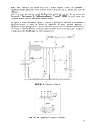77
Todos estes elementos que forem associados a linhas externas devem ser conectados à
equipotencialização principal o mais próximo possível do ponto em que entram e/ou saem da
edificação.
Junto ou próximo do ponto de entrada da alimentação elétrica deve ser provido um barramento,
denominado “Barramento de Eqüipotencialização Principal” (BEP), ao qual todos estes
elementos possam ser conectados, direta ou indiretamente.
As figuras a seguir destinam-se apenas a ilustrar as prescrições referentes a aterramento e
eqüipotencialização e, como tal, devem ser entendidas de forma genérica. Apresenta a
eqüipotencialização principal numa situação hipotética em que todos os elementos nela incluíveis
concentram-se aproximadamente num mesmo ponto: as linhas externas convergem para esse ponto e
os outros elementos da edificação são também aí acessíveis
FIGURA 34: Equipotencialização
FIGURA 35: Equipotencialização (** Detalhe A)
 