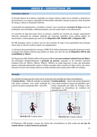 82
ANEXO B – DISPOSITIVOS DR
LCULO LUMINOTÉCNICO
Conceitos básicos
O elevado número de acidentes originados no sistema elétrico impõe novos métodos e dispositivos
que permitem o uso seguro e adequado da eletricidade reduzindo o perigo às pessoas, além de perdas
de energia e danos às instalações elétricas.
A destruição de equipamentos e incêndios é muitas vezes causada por correntes de fuga à terra em
instalações mal executadas, subdimensionadas, com má conservação ou envelhecimento.
As correntes de fuga provocam riscos às pessoas, aumento de consumo de energia, aquecimento
indevido, destruição da isolação, podendo até ocasionar incêndios. Esses efeitos podem ser
monitorados e interrompidos por meio de um Dispositivo DR, Módulo DR ou Disjuntor DR.
Os DR protegem contra os efeitos nocivos das correntes de fuga à terra garantindo uma proteção
eficaz tanto à vida dos usuários quanto aos equipamentos.
A relevância dessa proteção faz com que a NBR 5410, defina claramente a proteção de pessoas contra
os perigos dos choques elétricos que podem ser fatais, por meio do uso do Dispositivo DR de alta
sensibilidade (≤ 30mA).
Os Dispositivos DR, Módulos DR ou Disjuntores DR de corrente nominal residual (IΔn) até 30mA,
são destinados fundamentalmente à proteção de pessoas, enquanto os de correntes nominais
residuais (IΔn) de 100mA, 300mA, 500mA, 1000mA ou ainda superiores a estas, são destinados
apenas à proteção patrimonial contra os efeitos causados pelas correntes de fuga à terra, tais como:
consumo excessivo de energia elétrica ou ainda incêndios provocados pelas falhas de isolação.
Atuação
As correntes de fuga que provocam riscos às pessoas são causadas por duas circunstâncias:
Contato direto – falha de isolação ou remoção
das partes isolantes, com toque acidental da
pessoa em parte energizada (fase / terra-PE).
Contato indireto – através do contato da pessoa
com a parte metálica (carcaça do aparelho), que
estará energizada por falha de isolação, com
interrupção ou inexistência do condutor de
proteção (terra-PE).
FIGURA 42: Contato direto FIGURA 43: Contato indireto
O Dispositivo DR protege a pessoa dos efeitos das circunstâncias ao lado sendo que no caso do
contato direto é a única forma de proteção.
 