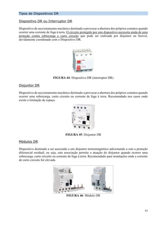 83
Tipos de Dispositivos DR
Dispositivo DR ou Interruptor DR
Dispositivo de seccionamento mecânico destinado a provocar a abertura dos próprios contatos quando
ocorrer uma corrente de fuga à terra. O circuito protegido por este dispositivo necessita ainda de uma
proteção contra sobrecarga e curto circuito que pode ser realizada por disjuntor ou fusível,
devidamente coordenado com o Dispositivo DR.
FIGURA 44: Dispositivo DR (interruptor DR)
Disjuntor DR
Dispositivo de seccionamento mecânico destinado a provocar a abertura dos próprios contatos quando
ocorrer uma sobrecarga, curto circuito ou corrente de fuga à terra. Recomendado nos casos onde
existe a limitação de espaço.
FIGURA 45: Disjuntor DR
Módulos DR
Dispositivo destinado a ser associado a um disjuntor termomagnético adicionando a este a proteção
diferencial residual, ou seja, esta associação permite a atuação do disjuntor quando ocorrer uma
sobrecarga, curto circuito ou corrente de fuga à terra. Recomendado para instalações onde a corrente
de curto circuito for elevada.
FIGURA 46: Módulo DR
 