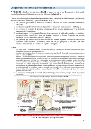 86
Obrigatoriedade de utilização de dispositivos DR
A NBR-5410 estabelece no seu item 5.1.3.2.2 os casos em que o uso de dispositivo diferencial-
residual de alta sensibilidade como proteção adicional é obrigatório.
Devem ser objeto de proteção adicional por dispositivos a corrente diferencial-residual com corrente
diferencial-residual nominal 𝐼∆𝑁 igual ou inferior a 30 mA:
a) os circuitos que sirvam a pontos de utilização situados em locais contendo banheira ou
chuveiro;
b) os circuitos que alimentem tomadas de corrente situadas em áreas externas à edificação;
c) os circuitos de tomadas de corrente situadas em áreas internas que possam vir a alimentar
equipamentos no exterior;
d) os circuitos que, em locais de habitação, sirvam a pontos de utilização situados em cozinhas,
copas-cozinhas, lavanderias, áreas de serviço, garagens e demais dependências internas
molhadas em uso normal ou sujeitas a lavagens;
e) os circuitos que, em edificações não-residenciais, sirvam a pontos de tomada situados em
cozinhas, copas-cozinhas, lavanderias, áreas de serviço, garagens e, no geral, em áreas
internas molhadas em uso normal ou sujeitas a lavagens.
NOTAS:
1. No que se refere a tomadas de corrente, a exigência de proteção adicional por DR de alta sensibilidade se aplica
às tomadas com corrente nominal de até 32 A.
2. Admite-se a exclusão, na alínea d), dos pontos que alimentem aparelhos de iluminação posicionados a uma altura
igual ou superior a 2,50 m.
3. Quando o risco de desligamento de congeladores por atuação intempestiva da proteção, associado à hipótese de
ausência prolongada de pessoas, significar perdas e/ou conseqüências sanitárias relevantes, recomenda-se que
as tomadas de corrente previstas para a alimentação de tais equipamentos sejam protegidas por dispositivo DR
com característica de alta imunidade a perturbações transitórias, que o próprio circuito de alimentação do
congelador seja, sempre que possível, independente e que, caso exista outro dispositivo DR a montante do de
alta imunidade, seja garantida seletividade entre os dispositivos. Alternativamente, ao invés de dispositivo DR,
a tomada destinada ao congelador pode ser protegida por separação elétrica individual, recomendando-se que
também aí o circuito seja independente e que caso haja dispositivo DR a montante, este seja de um tipo imune a
perturbações transitórias.
4. A proteção dos circuitos pode ser realizada individualmente, por ponto de utilização ou por circuito ou por grupo
de circuitos.
FIGURA 50: Exigência de dispositivos DR
 