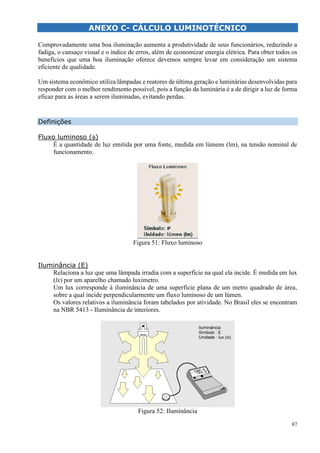 87
ANEXO C- CÁLCULO LUMINOTÉCNICO
LCU
Comprovadamente uma boa iluminação aumenta a produtividade de seus funcionários, reduzindo a
fadiga, o cansaço visual e o índice de erros, além de economizar energia elétrica. Para obter todos os
benefícios que uma boa iluminação oferece devemos sempre levar em consideração um sistema
eficiente de qualidade.
Um sistema econômico utiliza lâmpadas e reatores de última geração e luminárias desenvolvidas para
responder com o melhor rendimento possível, pois a função da luminária é a de dirigir a luz de forma
eficaz para as áreas a serem iluminadas, evitando perdas.
LO LUMINOTÉCNICO
Definições
Fluxo luminoso ()
É a quantidade de luz emitida por uma fonte, medida em lúmens (lm), na tensão nominal de
funcionamento.
Figura 51: Fluxo luminoso
Iluminância (E)
Relaciona a luz que uma lâmpada irradia com a superfície na qual ela incide. É medida em lux
(lx) por um aparelho chamado luxímetro.
Um lux corresponde à iluminância de uma superfície plana de um metro quadrado de área,
sobre a qual incide perpendicularmente um fluxo luminoso de um lúmen.
Os valores relativos a iluminância foram tabelados por atividade. No Brasil eles se encontram
na NBR 5413 - Iluminância de interiores.
Figura 52: Iluminância
 