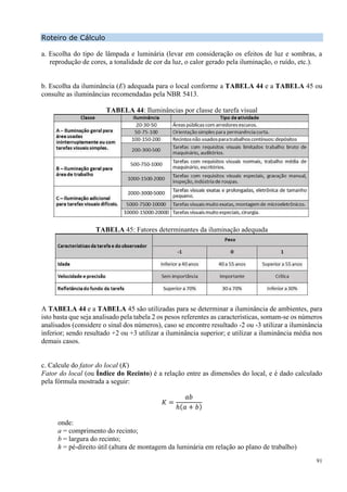 91
Roteiro de Cálculo
a. Escolha do tipo de lâmpada e luminária (levar em consideração os efeitos de luz e sombras, a
reprodução de cores, a tonalidade de cor da luz, o calor gerado pela iluminação, o ruído, etc.).
b. Escolha da iluminância (E) adequada para o local conforme a TABELA 44 e a TABELA 45 ou
consulte as iluminâncias recomendadas pela NBR 5413.
TABELA 44: Iluminâncias por classe de tarefa visual
TABELA 45: Fatores determinantes da iluminação adequada
A TABELA 44 e a TABELA 45 são utilizadas para se determinar a iluminância de ambientes, para
isto basta que seja analisado pela tabela 2 os pesos referentes as características, somam-se os números
analisados (considere o sinal dos números), caso se encontre resultado -2 ou -3 utilizar a iluminância
inferior; sendo resultado +2 ou +3 utilizar a iluminância superior; e utilizar a iluminância média nos
demais casos.
c. Calcule do fator do local (K)
Fator do local (ou Índice do Recinto) é a relação entre as dimensões do local, e é dado calculado
pela fórmula mostrada a seguir:
𝐾 =
𝑎𝑏
ℎ(𝑎 + 𝑏)
onde:
a = comprimento do recinto;
b = largura do recinto;
h = pé-direito útil (altura de montagem da luminária em relação ao plano de trabalho)
 