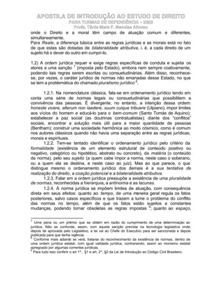 APOSTILA DE INTRODUÇÃO AO ESTUDO DE DIREITO
                     PARA TURMAS DE DEPENDÊNCIA – 2003
                       Profa. Tânia Mara F. Mendes Afonso
onde o Direito e a moral têm campo de atuação comum e diferentes,
simultaneamente.
Para Reale, a diferença básica entre as regras jurídicas e as morais está no fato
de que estas são dotadas de bilateralidade atributiva, i. é, a cada direito de um
sujeito há o dever do outro em cumpri-lo.

1.2) A ordem jurídica requer e exige regras específicas de conduta e sujeita os
atores a uma sanção 7 (imposta pelo Estado), embora nem sempre coativamente,
podendo tais regras serem escritas ou consuetudinárias. Além disso, reconhece-
se, por vezes, o caráter jurídico de normas não emanadas desse Estado, no que
se tem a problemática do chamado pluralismo jurídico 8.

       1.2.1. Na nomenclatura clássica, fala-se em ordenamento jurídico tendo em
conta uma série de normas legais ou consuetudinárias que possibilitem a
convivência das pessoas. É divergente, no entanto, a intenção dessa ordem:
honeste vivere, alterum non laedere, suum cuique tribuere (Ulpiano); impor limites
aos vícios do homem e educá-lo para o bem-comum (Santo Tomás de Aquino);
estabelecer a paz social (as doutrinas contratualistas); diante dos “conflitos”
sociais, encontrar a solução mais útil para a maior quantidade de pessoas
(Bentham); construir uma sociedade harmônica ao modo cósmico, como é comum
nos autores clássicos quando não havia uma separação entre as regras jurídicas,
morais e espirituais.
       1.2.2. Tem-se tentado identificar o ordenamento jurídico pelo critério da
formalidade (existência de um elemento estrutural de conteúdo positivo ou
negativo, categórico ou hipotético, abstrato ou concreto), da matéria (o conteúdo
da norma), pelo seu sujeito (a quem cabe impor a norma, neste caso o soberano,
ou a quem ela se destina, e neste caso ao juiz). Mas ao que parece, o que
distingue mesmo o ordenamento jurídico dos demais é a sua tentativa de
realização do direito, a coação potencial e a bilateralidade atributiva.
       1.2.3. Falar em a ordem jurídica pressupõe a existência de uma pluralidade
de normas, reconhecidas a hierarquia, a antinomia e as lacunas.
       1.2.4. À norma jurídica se impõem limites de atuação, com consequência
direta em seus efeitos: quanto ao tempo, de uma maneira geral regula os fatos
posteriores, salvo casos específicos e que trazem a lume o problema do conflito
das normas no tempo, além de que os fatos estão sujeitos a constantes
mudanças, podendo tornar obsoletas as regras impostas 9; quanto ao espaço,

7
   Uma pena ou um prêmio que se obtém em razão do cumprimento de uma determinação ao
jurídica. Não se confunde, assim, com aquela sanção prevista na tecnologia legislativa onde,
depois de aprovada pelo Legislativo, a lei vai ao Chefe do Executivo para ser sancionada e depois
publicada para que tenha vigência.
8
  Conforme mais adiante se verá, trata-se do reconhecimento da existência de normas, dentro de
uma ordem jurídica estatal, com igual validade jurídica, contrariando, assim ao monismo estatal
apregoado por algumas correntes jurídicas.
9
  Para tudo isso conferir o art 1º, §1 e art. 2º, §2 da Lei de Introdução ao Código Civil Brasileiro.
 