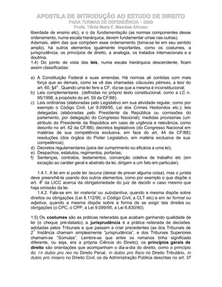 APOSTILA DE INTRODUÇÃO AO ESTUDO DE DIREITO
                    PARA TURMAS DE DEPENDÊNCIA – 2003
                       Profa. Tânia Mara F. Mendes Afonso
liberdade de ensino etc), e o da fundamentação (as normas componentes desse
ordenamento, numa escala hierárquica, devem fundamentar umas nas outras).
Ademais, além das que compõem esse ordenamento (toma-se lei em seu sentido
amplo), há outros elementos igualmente importantes, como os costumes, a
jurisprudência, os princípios de direito, a analogia, os tratados internacionais e a
doutrina.
1.4) Do ponto de vista das leis, numa escala hierárquica descendente, ficam
assim classificadas:

a) A Constituição Federal e suas emendas. Há normas ali contidas com mais
   força que as demais, como se vê das chamadas cláusulas pétreas, a teor do
   art. 60, §4o . Quando uma lei fere a CF, diz-se que a mesma é inconstitucional;
b) Leis complementares (definidas no próprio texto constitucional, como a LC n.
   95/1998, a propósito do art. 59 da CF/88);
c) Leis ordinárias (elaboradas pelo Legislativo em sua atividade regular, como por
   exemplo o Código Civil, Lei 9.099/95, Lei dos Crimes Hediondos etc.); leis
   delegadas (elaboradas pelo Presidente da República ou comissões do
   parlamento, por delegação do Congresso Nacional); medidas provisórias (um
   atributo do Presidente da República em caso de urgência e relevância, como
   descrito no art. 62 da CF/88); decretos legislativos (do Congresso Nacional em
   matérias de sua competência exclusiva, em face do art. 44 da CF/88);
   resoluções (dos órgãos do Poder Legislativo, em matéria exclusiva de sua
   competência);
d) Decretos regulamentares (para dar cumprimento ou eficácia a uma lei);
e) Despachos, estatutos, regimentos, portarias;
f) Sentenças, contratos, testamentos, convenção coletiva de trabalho etc (em
   exceção ao caráter geral e abstrato da lei, dirigem a um fato em particular).

    1.4.1. A lei em si pode ter lacuna (deixar de prever alguma coisa), mas o jurista
deve preenchê-la usando dos outros elementos, como por exemplo o que dispõe o
art. 4o da LICC acerca da obrigatoriedade do juiz de decidir o caso mesmo que
haja omissão da lei.
    1.4.2. Fala-se em lei material ou substantiva, quando a mesma dispõe sobre
direitos ou obrigações (Lei 8.112/90, o Código Civil, a CLT etc) e em lei formal ou
adjetiva, quando a mesma dispõe sobre a forma de se exigir tais direitos ou
obrigações (o CPC, o CPP, a Lei 9.099/95, a Lei 6.830/80).

1.5) Os costumes são as práticas reiteradas que acabam ganhando qualidade de
lei (o cheque pré-datado); a jurisprudência é a prática reiterada de decisões
adotadas pelos Tribunais e que passam a criar precedentes (as dos Tribunais de
2ª Instância chamam simplesmente “jurisprudência”, e dos Tribunais Superiores
chamam-se “Súmulas”. Lembre-se que entre os romanos tinha significado
diferente, ou seja, era a própria Ciência do Direito); os princípios gerais de
direito são orientações que acompanham o dia-a-dia do direito, como o princípio
do ïn dubio pro reo no Direito Penal, in dubio pro fisco no Direito Tributário, in
dubio pro misero no Direito Civil, os da Administração Pública descritas no art. 37
 