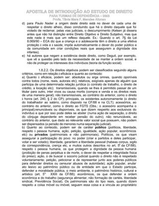 APOSTILA DE INTRODUÇÃO AO ESTUDO DE DIREITO
                    PARA TURMAS DE DEPENDÊNCIA – 2003
                      Profa. Tânia Mara F. Mendes Afonso
d) para Paulo Nader a origem deste direito está no dever de cada uma de
   respeitar o direito alheio, disso concluindo que há o direito daquele que foi
   violado de reclamar, pelas vias judiciais, o descumprimento (Kelsen já dissera
   antes que não há distinção entre Direito Objetivo e Direito Subjetivo, mas que
   este nada é mais que um reflexo daquele. Ex.: Quando o art. 7§ da Lei
   8.069/90 – ECA diz que a criança e o adolescente têm o direito a uma efetiva
   proteção à vida e à saúde, impõe automaticamente o dever do poder público e
   da comunidade em criar condições reais que assegurem a dignidade dos
   infantes).
e) há autores que negam a existência deste direito, como Deguit, por exemplo,
   que vê a questão pelo lado da necessidade de se manter a ordem social, e
   não de proteger os interesses dos indivíduos (teoria da função social).

             1.8.2.2. Os direitos objetivos podem ser classificados seguindo alguns
critérios, como em relação à eficácia e quanto ao conteúdo:
a) Quanto à eficácia, podem ser: absolutos ou erga omnes, quando oponíveis
contra todos (nome, reais, autorais etc); relativos, exigíveis apenas de alguém que
participa de uma determinada relação jurídica (o contrato de trabalho, o direito de
crédito, a locação etc); transmissíveis, quando se lhes é permitido passar de um
titular para outro, inter vivos ou causa mortis (compra e venda e os direitos reais
de uma maneira geral); não transmissíveis, ao contrário do anterior, como o direito
à honra (art. 240, § 2 do CP); principais, os existentes autonomamente (o direito
do trabalhador ao salário, como disposto na CF/88 e na CLT); acessórios, ao
contrário do anterior, como o direito ao FGTS (Obs.: o acessório acompanha o
principal);renunciáveis ou disponíveis, os que dizem respeirto aos exclusivos do
indivíduo e que por isso pode deles se abster (numa ação de separação, o direito
do cônjuge dependente em receber pensão do outro); não renunciáveis, ao
contrário do anterior, que dado ao relevante valor social que possuem, não podem
ser dispensados (a pensão de menores numa separação judicial).
b) Quanto ao conteúdo, podem ser de caráter público (políticos, liberdade,
respeito à pessoa humana, ação, petição, igualdade, ação popular, econômicos
etc) ou privados (patrimoniais e não patrimoniais). Políticos, os que visam
assegurar a participação do povo no poder (criar e partidos e deles participar,
votar e ser votado); liberdade, garantem a liberdade pessoal (habeas corpus, sigilo
da correspondência, crença etc, e muitos outros descritos no art. 5o da CF/88);
respeito à pessoa humana, os que protegem a dignidade da pessoa humana
(proibição de penas perpétua e de morte, o dever de respeitar a integridade física
do preso); ação, o de buscar o socorro judicial quando o direito não é respeitado
voluntariamente; petição, peticionar e de representar junto aos poderes públicos
para defender direitos ou censurar abusos de autoridade); ação popular, anular
ato lesivo ao patrimônio público ou de entidade em que o Estado participe,
defender a moralidade pública, o meio ambiente, o patrimônio histórico, cultural e
artístico (art. 5o, XXIII da CF/88); econômicos, os que defender a ordem
econômica e do trabalho (segurança alimentar, não formação de cartéis, liberdade
sindical, Previdência Social). Os patrimoniais são do tipo reais, quando dizem
respeito a coisa móvel ou imóvel, seguem essa coisa e a vincula ao proprietário
 