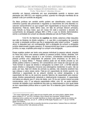 APOSTILA DE INTRODUÇÃO AO ESTUDO DE DIREITO
                     PARA TURMAS DE DEPENDÊNCIA – 2003
                        Profa. Tânia Mara F. Mendes Afonso
encontra um tesouro enterrado em sua propriedade quando a escava para
plantação (art. 608 CC); em negócio jurídico, quando há intenção manifesta de se
praticar o ato (um contrato de aluguel).

Os fatos jurídicos em sentido estrito podem ser classificados como naturais
ordinários quando são previsíveis e regulares (o nascimento de Lima Barreto) ou
naturais extraordinários os que surgem sem regularidade (a loucura de Policarpo
Quaresma). Fala-se, neste último caso, em fato do príncipe (factum principis),
caso fortuito ou força maior, que em nosso CC está a exonerar o devedor do
cumprimento da obrigação (artigos 865 e 879), e que no Direito Administrativo
exime o contratado de cumprir as clásulas afetadas por ato do Poder Público.

             1.8.2.10. Ao falarmos de sujeitos de direito, estamos a falar daqueles
que são os titulares do direito subjetivo, i. é, que têm a prerrogativa de exercê-lo
ou exigir a prestação jurídica que lhe é assegurada pela ordem jurídica 14 (sujeito
ativo), e daqueles que, em contrapartida, têm a obrigação de cumprir a obrigação
jurídica determinada (sujeito passivo). É imprescindível aqui haver a personalidade
jurídica, ou seja, a aptidão para exigir ou cumprir uma obrigação.

Esses sujeitos podem ser tanto uma pessoa individual (a pessoa natural, singular
ou física etc) como uma pessoa coletiva (a pessoa jurídica, fictícia, abstrata, civil
ou social etc). Pessoa natural é o ser humano, considerado individualmente, e
pessoa jurídica uma coletividade de pessoas (uma empresa) ou de bens (o
espólio, a massa f lida) 15. Pessoa coletiva pode ser de direito privado ou de
                      a
direito público (interno e externo). Em consonância com nossa lei civil que diz que
“todo homem é capaz de direitos e obrigações na ordem civil”, a CF/88 estende
esses direitos e obrigações inclusive aos estrangeiros residentes no país; não se
pode, por isso, falar em direito de animais ou plantas, não obstante existirem leis
que coloque a salvo esses seres. Fala-se em capacidade de direito quando nos
referimos à capacidade de se adquirir direitos ou cotrair obrigações, e de
capacidade de fato ou de exercício quando falamos de capacidade para exercer
esses direitos pessoalmente (absoluta e relativamente incapazes). A capacidade
civil plena se adquire aos 21 anos de idade, com 18 (ou por outros meios) se pode
comercializar, com 17 se adquire capacidade militar, com 16 se pode celebrar
contrato de trabalho (com assistência dos pais ou responsáveis) e com igual idade
se tem capacidade política ativa e a partir dos 18 a estende (para Vereador) para
passiva.


14
   Em nosso ordenamento, vale a regra de que ninguém pode, em nome próprio, pleitear direito
                 o    o
alheio (artigos 6 e 3 do CPC). Exceção a isto é quanto aos chamados “direitos difusos”
(dispersos entre o público sem se poder identificar um titular) onde alguém defende seu direito e de
                                        o                                        o
uma coletividade. Para isto, ver art. 5 , LXXIII da CF/88 (Ação Popular) e art. 1 da Lei 7.347/85
(Ação Civil Pública).
15
   O legislador não foi muito feliz na escolha dos termos, já que tanto a “pessoa física ou indivi dual”
como a “pessoa jurídica” são pessoas jurídicas.
 