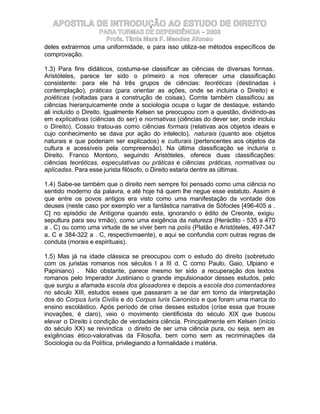 APOSTILA DE INTRODUÇÃO AO ESTUDO DE DIREITO
                   PARA TURMAS DE DEPENDÊNCIA – 2003
                     Profa. Tânia Mara F. Mendes Afonso
deles extrairmos uma uniformidade, e para isso utiliza-se métodos específicos de
comprovação.

1.3) Para fins didáticos, costuma-se classificar as ciências de diversas formas.
Aristóteles, parece ter sido o primeiro a nos oferecer uma classificação
consistente: para ele há três grupos de ciências: teoréticas (destinadas à
contemplação), práticas (para orientar as ações, onde se incluiria o Direito) e
poiéticas (voltadas para a construção de coisas). Comte também classificou as
ciências hierarquicamente onde a sociologia ocupa o lugar de destaque, estando
ali incluído o Direito. Igualmente Kelsen se preocupou com a questão, dividindo-as
em explicativas (ciências do ser) e normativas (ciências do dever ser, onde incluiu
o Direito). Cossio tratou-as como ciências formais (relativas aos objetos ideais e
cujo conhecimento se dava por ação do intelecto), naturais (quanto aos objetos
naturais e que poderiam ser explicados) e culturais (pertencentes aos objetos da
cultura e acessíveis pela compreensão). Na última classificação se incluiria o
Direito. Franco Montoro, seguindo Aristóteles, oferece duas classificações:
ciências teoréticas, especulativas ou práticas e ciências práticas, normativas ou
aplicadas. Para esse jurista filósofo, o Direito estaria dentre as últimas.

1.4) Sabe-se também que o direito nem sempre foi pensado como uma ciência no
sentido moderno da palavra, e até hoje há quem lhe negue esse estatuto. Assim é
que entre os povos antigos era visto como uma manifestação da vontade dos
deuses (neste caso por exemplo ver a fantástica narrativa de Sófocles [496-405 a .
C] no episódio de Antígona quando esta, ignorando o édito de Creonte, exigiu
sepultura para seu irmão), como uma exigência da natureza (Heráclito - 535 a 470
a . C) ou como uma virtude de se viver bem na polis (Platão e Aristóteles, 497-347
a. C e 384-322 a . C, respectivmaente), e aqui se confundia com outras regras de
conduta (morais e espirituais).

1.5) Mas já na idade clássica se preocupou com o estudo do direito (sobretudo
com os juristas romanos nos séculos I a III d. C como Paulo, Gaio, Ulpiano e
Papiniano) . Não obstante, parece mesmo ter sido a recuperação dos textos
romanos pelo Imperador Justiniano o grande impulsionador desses estudos, pelo
que surgiu a afamada escola dos glosadores e depois a escola dos comentadores
no século XIII, estudos esses que passaram a se dar em torno da interpretação
dos do Corpus Iuris Civilis e do Corpus Iuris Canonicis e que foram uma marca do
ensino escolástico. Após período de crise desses estudos (crise essa que trouxe
inovações, é claro), veio o movimento cientificista do século XIX que buscou
elevar o Direito à condição de verdadeira ciência. Principalmente em Kelsen (início
do século XX) se reivindica o direito de ser uma ciência pura, ou seja, sem as
exigências ético-valorativas da Filosofia, bem como sem as recriminações da
Sociologia ou da Política, privilegiando a formalidade à matéria.
 