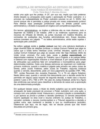 APOSTILA DE INTRODUÇÃO AO ESTUDO DE DIREITO
                     PARA TURMAS DE DEPENDÊNCIA – 2003
                       Profa. Tânia Mara F. Mendes Afonso
existe uma ação que lhe proteja. A CF, por sua vez, impôs que todo pretenso
direito (lesado ou ameaçado) está sujeito à apreciação do Poder Judiciário: é o
princípio da inafastabilidade do Poder Judiciário previsto no art. 5, XXXV. Isto
ocorre porque não é permitida a justiça privada em nosso ordenamento jurídico!
Para efetivar essa prestação jurisdicional (seja no âmbito judicial como
administrativo), o Estado é equipado em órgãos com competência específicas.

Em termos administrativos, os órgãos e intâncias são os mais diversos, tudo a
depender da matéria a ser tratada: JARI e as instâncias superiores para os
recursos de infração de trânsito, as juntas recursais em matéria tributária, as
comissões de avaliações das funções administrativas etc). Essas decisões,
embora transitem em julgado 16 na esfera administrativa, ainda estão sujeitas à
apreciação pelo Judiciário.

Na esfera judicial, existe a justiça comum que tem uma estrutura destinada a
julgar diversos tipos de relações jurídicas: a Justiça Comum Federal que julga os
casos que a União tenha interesse (cível, criminal, tributário, agrário etc) e a
Justiça Comum Estadual que julga as causas onde não haja interesse direto da
União (cível, criminal). Por outro lado, existe a justiça especializada em
determinadas matérias: A Justiça do Trabalho, que é Federal, e as justiças Militar
e Eleitoral com organizações inclusive a nível estadual. É por causa desta divisão
de atribuições que podemos falar em competência e incompetência para julgar
determinadas matérias. Cada uma dessas estruturas se organizam em instâncias:
primeira instância, quando a matéria é julgada pela primeira vez pelos Juizes de
Direito, pelos Juizes Federais, pelos Juizes do Trabalho; segunda instância
quando o vencido, descontente, pede um novo julgamento da questão (TRF, TRE,
TRT, Juntas Recursais dos Juizados Especiais, TJ, e TA em alguns Estados).
Neste último caso, quando o vencido fica descontente com a decisão ainda lhe é
permitido em alguns casos recorrer da segunda decisão, e neste caso o recurso
poderá ir para o STJ, TSE e STF. No caso da Justiça Estadual, ainda há a figura
das entrâncias que servem para classificar a demanda de casos sob a apreciação
de uma determinada jurisdição.

Em qualquer desses casos, o titular do direito subjetivo que se sentir lesado ou
ameaçado de lesão precisará de provocar o Poder Judiciário com uma ação, e
começa com uma petição inicial. Instaura-se o processo (citação e constestação),
o juiz aprecia as provas e profere a decisão (sentença). O vencido descontente
recorre (apelação na área cível e recurso ordinário na Justiça do Trabalho), o
vencedor contesta o recurso (contra-razões) e o Tribunal reexamina a decisão e
profere outra, seja mantendo a decisão a quo ou modificando-a (acórdão).
Observa-se que aqui, via de regra, não se discute provas que não foram
discutidas em primeiro grau.


16
     Decisão contra a qual não caiba mais recurso.
 
