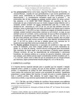 APOSTILA DE INTRODUÇÃO AO ESTUDO DE DIREITO
                     PARA TURMAS DE DEPENDÊNCIA – 2003
                       Profa. Tânia Mara F. Mendes Afonso
g) Nas pressunções temos como base, segundo Paulo Dourado de Gusmão, a
   verossimilhança , ocasião em que generalizamos o que ocorre geralmente em
   certos casos, estendendo as consequências de casos conhecidos a outro
   desconhecido, i. é, consideramos verdadeiro aquilo que é provável 18 . As
   presunções são do tipo simples ou comuns quando partem do senso comum
   das pessoas, e no direito são muito utilizadas em questões de fato (a
   presunção de que a testemunha que se mostra insegura esteja faltando com a
   verdade); podem também ser legais (estabelecidas pela lei), e neste caso
   dividem-se em: absolutas ou iuris et de iuri, as que não admitem prova em
   contrário, como a presunção de que todos conhecem a lei depois que a mesma
   é publicada (art. 3o da LICC) ou que o trânsito em julgado da decisão encerra a
   verdade; existem também presunções relativas ou iuris tantum, ou seja, as que
   admitem prova em contrário, como a presunção de que os filhos concebidos na
   constância do casamento sejam filho desse casal (art. 338 e ss. do CC), ou a
   de que duas pessoas que tenham morrido na mesma ocasião, sem se poder
   dizer ao certo qual delas morreu primeiro, que terão falecido simultaneamente
   (art. 11 do CC) ou ainda a de que a relação sexual com menores de 14
   (quatorze) anos seja feita contra sua vontade (art. 224, a, do CP).
h) Por ficções jurídicas designamos a suposição de existência a algo que não
   existe na realidade, uma mera criação artificial que é muito necessária ao
   direito, ou, no dizer de Jhering, mentira técnica consagrada pela necessidade.
   São exemplos de ficção legal a de que empresas e Estados sejam pessoas
   (Pessoa Jurídica), de que as dependências de embarcações e aeronaves
   brasileiras, de natureza pública ou a serviço do governo brasileiro, onde quer
   que estejam, para efeitos penais sejam considerados território brasileiro (art. 5,
   1 e 2 do CP), assim como a idéia de que os acessórios de um imóvel (móveis
   por natureza), sejam juridicamente imóveis (artigos 43, I e II, e 46 do CC).

2. O DIREITO E A JUSTIÇA

2.1) Importa darmos especial atenção para a questão que diz respeito à relação
existente entre o direito e a justiça, eis que os dois dividem o mesmo palco do
jurídico. A importância da justiça foi bem demonstrada por Platão, para quem
«sem justiça não sobrevive nem mesmo uma sociedade de ladrões». Igualmente
prescreveu o jurista italiano Del Vecchio: A noção de justo é a pedra angular de
todo o edifício jurídico. Não obstante, há quem negue hoje a justiça como
essencial ao direito, o que teremos oportunidade de demonstrar mais adiante.

       2.1.1. De fato, em toda a história do «jurídico» houve sempre uma polêmica
entre o que dispõe o Direito 19 e aquilo que o homem aspira enquanto membro de

18                                                               a
  GUSMÃO, Paulo Dourado de. Introdução ao Estudo do Direito. 25      ed. Forense: Rio de Janeiro,
1999, p. 8.
19
  Usamos o termo «Direito» aqui no sentido atual da palavra para exprimir um conjunto de regras
consensualmente tidas como necessárias à vida em comunidade.
 