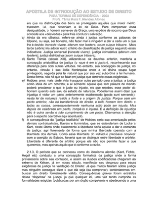 APOSTILA DE INTRODUÇÃO AO ESTUDO DE DIREITO
                     PARA TURMAS DE DEPENDÊNCIA – 2003
                        Profa. Tânia Mara F. Mendes Afonso
   eis que na distribuição dos bens se privilegiaria aqueles que maior mérito
   tivessem, i.é, que observam a lei de Deus. Para compensar essa
   desigualdade, o homem serve-se da Graça, uma espécie de socorro que Deus
   concede aos «desviados» para lhes conduzir à salvação.
c) Ainda da era clássica, refere-se ainda à justiça conforme as palavras de
   Ulpiano, ou seja, ser honesto, não fazer mal a ninguém e dar a cada um o que
   lhe é devido: honeste vivere, alterum non laedere, suum cuique tribuere. Mais
   tarde Leibniz iria adotar outro critério de classificação da justiça seguindo estes
   indicativos: Justiça universal (honeste vivere), justiça comutativa (alterum non
   laedere), justiça distributiva (suum cuique tribuere).
d) Santo Tomás (século XIII), utilizando-se da doutrina anterior, manteria a
   concepção aristotélica de justiça (o «que é em si justo»), reconhecendo sua
   diferença para com outras virtudes. No entanto, sua concepção de justiça, no
   entanto, vincula à sua idéia hierárquica onde a lei divina ocupa lugar
   privilegiado, seguida pela lei natural que por sua vez subordina a lei humana.
   Desta forma, não há que se falar em justiça que contrarie essas exigências.
e) Hobbes anos mais tarde viria inaugurar outro período para a justiça: a justiça
   como idéia de um contrato, e aí somente aquele que tem palavra de mando
   poderá proclamar o que é justo ou injusto, eis que recebeu esse poder do
   homem quando este saiu do estado de natureza. Poderíamos assim dizer que
   injustiça é violar um pacto anteriormente estabelecido (pacta sunt servanda):
   nesta lei de natureza reside a fonte e a origem da justiça. Porque sem um
   pacto anterior, não há transferência de direito, e todo homem tem direito a
   todas as coisas, consequentemente nenhuma ação pode ser injusta. Mas
   depois de celebrado um pacto, rompê-lo é injusto. E a definição de injustiça
   não é outra senão o não cumprimento de um pacto. Chamamos a atenção
   para o aspecto coercitivo aqui acentuado.
f) A consequência da “justiça totalitária” de Hobbes seria sua amenização pelos
   demais contratualistas, liberais e iluministas, que se estenderiam de Locke a
   Kant, neste último onde exatamente a liberdade seria aquela a dar o comando
   da justiça: agir livremente de forma que minha liberdade coexista com a
   liberdade dos demais. Como essa liberdade do indivíduo precisava conviver
   com a coerção do Estado, haveria que se distinguir entre liberdade e arbítrio:
   Liberdade é diferente de arbítrio porque ela não nos permite fazer o que
   queremos, mas apenas aquilo que é conforme a razão.

    2.1.3. O período que se conheceu como do idealismo alemão (Kant, Fichte,
Hegel etc) conduziu a uma concepção formalista da justiça onde a forma
prevaleceria sobre seu conteúdo, e assim as ilusões codificadoras chegaram ao
extremo de Kelsen, já em nosso século, manifestar seu desprezo para essas
exigências de justiça na validação do Direito: Já que muitos falaram sobre justiça
mas ninguém consegue dizer o que ela seja (ou comprovar), contentaremos em
buscar um direito formalmente válido. Consequências graves foram extraídas
dessa “dispensa” da justiça, já que qualquer lei, uma vez tendo cumprido as
formalidades exigidas (publicadas por um órgão competente e obedecendo a uma
 