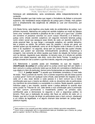 APOSTILA DE INTRODUÇÃO AO ESTUDO DE DIREITO
                    PARA TURMAS DE DEPENDÊNCIA – 2003
                      Profa. Tânia Mara F. Mendes Afonso
hierarquia pré estabelecida), seria considerada válida independentemente do
conteúdo.
Impende ressaltar que hoje muitos que negam o formalismo de Kelsen e procuram
superá-lo, não restabelece essas exigências de justiça para o Direito, mas partem
puro e simplesmente das exigências de utilidade (a Law and Economics, por
exemplo).

2.2) Desta forma, seria legítima uma dupla visão da problemática da justiça: num
primeiro momento, falaríamos em justiça em sentido subjetivo ao modo de Ulpiano
como uma “vontade constante e perpétua de dar a cada um o que é seu” (Justitia
est constans et perpetua voluntas ius suum cuique tribuendi), e aí teremos a
justiça como virtude (sentido subjetivo); em segundo momento teremos justiça
como ordem social que assegura esse direito de cada um (sentido objetivo). É
ainda possível falar, no que tange à concepção subjetiva, em sentido latíssimo,
lato e próprio ou estrito. No primeiro caso diz respeito à virtude em geral, em
sentido quase que de beatitude, como se vê do Digesto onde ö direito é a arte do
bem e do equitativo”; no segundo, dá-se sem as outras três das quatro virtudes
cardiais que podem ser exercidas individualmente (prudência, temperança e
coragem), mas somente se refere àquelas que tratam da relação do homem para
com os demais, regulando suas relações; no terceiro caso, é a virtude em sentido
próprio com objeto especial, vale dizer, como diria Santo Tomás: “a essência da
justiça consiste em dar a outrem o que lhe é devido, segundo uma igualdade” 21.

2.3) Retomando à questão posta por Aristóteles no que diz respeito à
classificação da justiça em justiça geral ou justiça social (que tem por objeto o
bem comum) e justiça particular (esta que se divide em comutativa e distributiva e
cujo objeto é o bem do particular), temos como fundamentais as notas seguintes.
       2.3.1. A justiça social 20 é aquela que Aristóteles considerou a mais bela
de todas: ”Nem a estrela da manhã, nem a estrela vespertina são tão belas quanto
a justiça geral”. Como em qualquer outra virtude, esta também diz respeito a dar a
cada um o seu; esse devido a cada pessoa é o bem comum (ou a nossa
contribuição para que o mesmo se efetive), onde os devedores são os particulares
(os membros da comunidade) e a sociedade é a credora. Neste aspecto, quando o
indivíduo paga o seu imposto, quando serve à justiça eleitoral ou quando atua
como jurado no Tribunal do Júri, está dando a sua contribuição para a promoção
do bem comum: promovendo o investimento público no primeiro caso,
contribuindo para a democracia no segundo e com a segurança pública no
terceiro. Para que a realização da justiça não fique ao arbítrio de cada um o
Estado, que tem a função de dirigir os particulares para o bem comum, obedecerá
a um critério de legalidade, e aí alguns chamam esta também de “justiça legal”
(debitum legale).


21
  Ratio justitiae in hoc consistit quod alteri reddatur quod ei debetur secundum aequalitatem
20
  Como vimos a designação não é a originariamente dada por Aristóteles que a chamou de justiça
geral no capítulo 1 do livro V da Ética a Nicômaco.
 