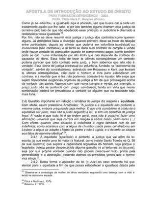 APOSTILA DE INTRODUÇÃO AO ESTUDO DE DIREITO
                     PARA TURMAS DE DEPENDÊNCIA – 2003
                       Profa. Tânia Mara F. Mendes Afonso
Como já se adiantou, a igualdade aqui é absoluta, vez que busca dar a cada um
exatamente aquilo que lhe cabe, e por isto também alguns chamam esta justiça de
corretiva pelo fato de que não obedecido esse princípio, o Judiciário é chamado a
restabelecer essa igualdade 23.
Por fim, não se deve resumir esta justiça à justiça dos contratos como querem
alguns. Já Aristóteles fazia a distinção quando primeiro disse se tratar de relação
entre particulares, depois ao afirmar que poderia ser voluntária (contratual) ou
involuntária (não contratual), e aí tanto se daria num contrato de compra e venda
onde houve vontade do comprador quando se comprometeu pagar, como também
pode se dar numa indenização por ato ilícito que não depende da vontade do
causador do dano. Essa idéia de levar às últimas conseqüências um contrato
poderia parecer que todo contrato seria justo, e bem sabemos que isto não é
verdade. Essa teoria de justiça contratual ou voluntária, fundada na "autonomia da
vontade", advém do contratualismo, sobretudo em Rousseau e Kant que levaram
às últimas conseqüências, vale dizer o homem é livre para estabelecer um
contrato, e à medida que o fez não podemos considerá-lo injusto. Isto exige que
sejam convocadas exigências objetivas de justiça a fim de que prevaleçam acima
da vontade das partes, fazendo com que numa compra e venda, por exemplo, o
preço justo não se confunda com preço combinado, tendo em vista que nessa
combinação poderá ter prevalecido a vontade de alguém que na realidade seja
mais forte.

2.4) Questão importante em relação à temátiva da justiça diz respeito à equidade.
Com efeito, assim preleciona Aristóteles: "A justiça e a equidade são portanto a
mesma coisa, embora a equidade seja melhor. O que cria o problema é o fato de o
equitativo ser justo, mas não o justo segundo a lei, e sim um corretivo da justiça
legal. A razão é que toda lei é de ordem geral, mas não é possível fazer uma
afirmação universal que seja correta em relação a certos casos particulares (...)
Com efeito, quando uma situação é indefinida a regra também tem de ser
indefinida, como acontece com a régua de chumbo usada pelos construtores em
Lesbos: a régua se adapta à forma da pedra e não é rígida, e o decreto se adapta
aos fatos de maneira idêntica" 24.
        2.4.1. A equidade (epieíkeia) é portanto, a justiça que vai além da lei
escrita, já que existe uma lei maior (a Natural, como insiste Santo Tomás na Q. 58
de sua Summa) que supera a capacidade legislativa do homem, seja porque o
legislador deixou passar despercebida alguma questão (e aí teríamos as lacunas),
seja por sua própria vontade quando não podem prescrever tudo, prima pela
generalidade e a abstração, traçando apenas os princípios gerais que a norma
visa atingir 25.
        2.4.2. Desta forma o aplicador da lei (o Juiz) no caso concreto há que
atentar para a equidade a fim de que possa estabelecer a igualdade ditada pela
23
   Observa-se a simbologia da mulher de olhos vendados segurando uma balança com a mão e
tendo na outra uma espada.
24
     Ética a Nicômaco, 137b.
25
     Retórica, I, 1375b.
 