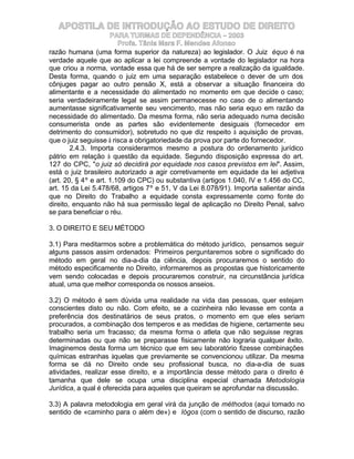 APOSTILA DE INTRODUÇÃO AO ESTUDO DE DIREITO
                      PARA TURMAS DE DEPENDÊNCIA – 2003
                         Profa. Tânia Mara F. Mendes Afonso
razão humana (uma forma superior da natureza) ao legislador. O Juiz équo é na
verdade aquele que ao aplicar a lei compreende a vontade do legislador na hora
que criou a norma, vontade essa que há de ser sempre a realização da igualdade.
Desta forma, quando o juiz em uma separação estabelece o dever de um dos
cônjuges pagar ao outro pensão X, está a observar a situação financeira do
alimentante e a necessidade do alimentado no momento em que decide o caso;
seria verdadeiramente legal se assim permanecesse no caso de o alimentando
aumentasse significativamente seu vencimento, mas não seria equo em razão da
necessidade do alimentado. Da mesma forma, não seria adequado numa decisão
consumerista onde as partes são evidentemente desiguais (fornecedor em
detrimento do consumidor), sobretudo no que diz respeito à aquisição de provas,
que o juiz seguisse à risca a obrigatoriedade da prova por parte do fornecedor.
        2.4.3. Importa considerarmos mesmo a postura do ordenamento jurídico
pátrio em relação à questão da equidade. Segundo disposição expressa do art.
127 do CPC, "o juiz só decidirá por equidade nos casos previstos em lei". Assim,
está o juiz brasileiro autorizado a agir corretivamente em equidade da lei adjetiva
(art. 20, § 4º e art. 1.109 do CPC) ou substantiva (artigos 1.040, IV e 1.456 do CC,
art. 15 da Lei 5.478/68, artigos 7º e 51, V da Lei 8.078/91). Importa salientar ainda
que no Direito do Trabalho a equidade consta expressamente como fonte do
direito, enquanto não há sua permissão legal de aplicação no Direito Penal, salvo
se para beneficiar o réu.

3. O DIREITO E SEU MÉTODO

3.1) Para meditarmos sobre a problemática do método jurídico, pensamos seguir
alguns passos assim ordenados: Primeiros perguntaremos sobre o significado do
método em geral no dia-a-dia da ciência, depois procuraremos o sentido do
método especificamente no Direito, informaremos as propostas que historicamente
vem sendo colocadas e depois procuraremos construir, na circunstância jurídica
atual, uma que melhor corresponda os nossos anseios.

3.2) O método é sem dúvida uma realidade na vida das pessoas, quer estejam
conscientes disto ou não. Com efeito, se a cozinheira não levasse em conta a
preferência dos destinatários de seus pratos, o momento em que eles seriam
procurados, a combinação dos temperos e as medidas de higiene, certamente seu
trabalho seria um fracasso; da mesma forma o atleta que não seguisse regras
determinadas ou que não se preparasse fisicamente não lograria qualquer êxito.
Imaginemos desta forma um técnico que em seu laboratório fizesse combinações
químicas estranhas àquelas que previamente se convencionou utilizar. Da mesma
forma se dá no Direito onde seu profissional busca, no dia-a-dia de suas
atividades, realizar esse direito, e a importância desse método para o direito é
tamanha que dele se ocupa uma disciplina especial chamada Metodologia
Jurídica, a qual é oferecida para aqueles que queiram se aprofundar na discussão.

3.3) A palavra metodologia em geral virá da junção de méthodos (aqui tomado no
sentido de «caminho para o além de») e lógos (com o sentido de discurso, razão
 